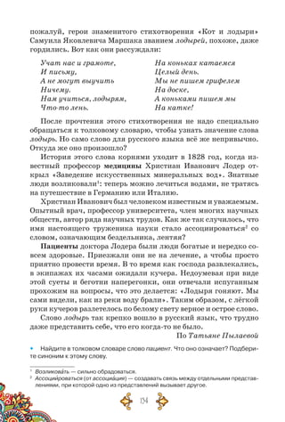 134
пожалуй, герои знаменитого стихотворения «Кот и лодыри»
Самуила Яковлевича Маршака званием лодырей, похоже, даже
гордились. Вот как они рассуждали:
Учат нас и грамоте,	 На коньках катаемся
И письму,	 Целый день.
А не могут выучить	 Мы не пишем грифелем
Ничему.	 На доске,
Нам учиться, лодырям,	 А коньками пишем мы
Что-то лень.	 На катке!
После прочтения этого стихотворения не надо специально
обращаться к толковому словарю, чтобы узнать значение слова
лодырь. Но само слово для русского языка всё же непривычно.
Откуда же оно произошло?
История этого слова корнями уходит в 1828 год, когда из-
вестный профессор медицины Христиан Иванович Лодер от-
крыл «Заведение искусственных минеральных вод». Знатные
люди возликовали1
: теперь можно лечиться водами, не тратясь
на путешествие в Германию или Италию.
Христиан Иванович был человеком известным и уважаемым.
Опытный врач, профессор университета, член многих научных
обществ, автор ряда научных трудов. Как же так случилось, что
имя настоящего труженика науки стало ассоциироваться2
со
словом, означающим бездельника, лентяя?
Пациенты доктора Лодера были люди богатые и нередко со-
всем здоровые. Приезжали они не на лечение, а чтобы просто
приятно провести время. В то время как господа развлекались,
в экипажах их часами ожидали кучера. Недоумевая при виде
этой суеты и беготни наперегонки, они отвечали испуганным
прохожим на вопросы, что это делается: «Лодыря гоняют. Мы
сами видели, как из реки воду брали». Таким образом, с лёгкой
руки кучеров разлетелось по белому свету верное и острое слово.
Слово лодырь так крепко вошло в русский язык, что трудно
даже представить себе, что его когда-то не было.
По Татьяне Пылаевой
yy Найдите в толковом словаре слово пациент. Что оно означает? Подбери-
те синоним к этому слову.
1
	 Возликовать — сильно обрадоваться.
2
	 Ассоциироваться (от ассоциация) — создавать связь между отдельными представ-
лениями, при которой одно из представлений вызывает другое.
 