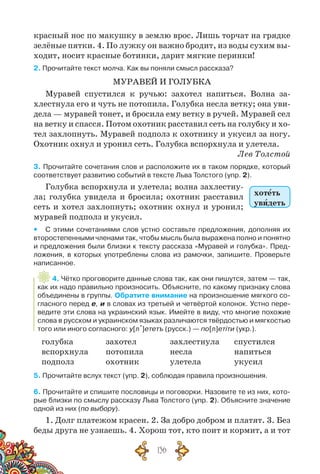 136
красный нос по макушку в землю врос. Лишь торчат на грядке
зелёные пятки. 4. По лужку он важно бродит, из воды сухим вы-
ходит, носит красные ботинки, дарит мягкие перинки!
2. Прочитайте текст молча. Как вы поняли смысл рассказа?
МУРАВЕЙ И ГОЛУБКА
Муравей спустился к ручью: захотел напиться. Волна за-
хлестнула его и чуть не потопила. Голубка несла ветку; она уви-
дела — муравей тонет, и бросила ему ветку в ручей. Муравей сел
на ветку и спасся. Потом охотник расставил сеть на голубку и хо-
тел захлопнуть. Муравей подполз к охотнику и укусил за ногу.
Охотник охнул и уронил сеть. Голубка вспорхнула и улетела.
Лев Толстой
3. Прочитайте сочетания слов и расположите их в таком порядке, который
соответствует развитию событий в тексте Льва Толстого (упр. 2).
Голубка вспорхнула и улетела; волна захлестну-
ла; голубка увидела и бросила; охотник расставил
сеть и хотел захлопнуть; охотник охнул и уронил;
муравей подполз и укусил.
yy С этими сочетаниями слов устно составьте предложения, дополняя их
второстепенными членами так, чтобы мысль была выражена полно и понятно
и предложения были близки к тексту рассказа «Муравей и голубка». Пред-
ложения, в которых употреблены слова из рамочки, запишите. Проверьте
написанное.
4. Чётко проговорите данные слова так, как они пишутся, затем — так,
как их надо правильно произносить. Объясните, по какому признаку слова
объединены в группы. Обратите внимание на произношение мягкого со-
гласного перед е, и в словах из третьей и четвёртой колонок. Устно пере-
ведите эти слова на украинский язык. Имейте в виду, что многие похожие
слова в русском и украинском языках различаются твёрдостью и мягкостью
того или иного согласного: у[л´]ететъ (русск.) — по[л]етіти (укр.).
голубка
вспорхнула
подполз
захотел
потопила
охотник
захлестнула
несла
улетела
спустился
напиться
укусил
5. Прочитайте вслух текст (упр. 2), соблюдая правила произношения.
6. Прочитайте и спишите пословицы и поговорки. Назовите те из них, кото-
рые близки по смыслу рассказу Льва Толстого (упр. 2). Объясните значение
одной из них (по выбору).
1. Долг платежом красен. 2. За добро добром и платят. 3. Без
беды друга не узнаешь. 4. Хорош тот, кто поит и кормит, а и тот
хотеть
увидеть
 