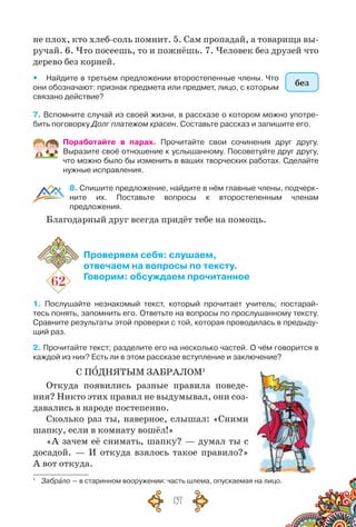137
не плох, кто хлеб-соль помнит. 5. Сам пропадай, а товарища вы-
ручай. 6. Что посеешь, то и пожнёшь. 7. Человек без друзей что
дерево без корней.
yy Найдите в третьем предложении второстепенные члены. Что
они обо­значают: признак предмета или предмет, лицо, с которым
связано действие?
7. Вспомните случай из своей жизни, в рассказе о котором можно употре-
бить поговорку Долг платежом красен. Составьте рассказ и запишите его.
Поработайте в парах. Прочитайте свои сочинения друг другу.	
Выразите своё отношение к услышанному. Посоветуйте друг другу,
что можно было бы изменить в ваших творческих работах. Сделайте
нужные исправления.
8. Спишите предложение, найдите в нём главные члены, подчерк­
ните их. Поставьте вопросы к второстепенным членам
предложения.
Благодарный друг всегда придёт тебе на помощь.
62
Проверяем себя: слушаем,
отвечаем на вопросы по тексту.
Говорим: обсуждаем прочитанное
1. Послушайте незнакомый текст, который прочитает учитель; постарай-
тесь понять, запомнить его. Ответьте на вопросы по прослушанному тексту.	
Сравните результаты этой проверки с той, которая проводилась в предыду-
щий раз.
2. Прочитайте текст; разделите его на несколько частей. О чём говорится в
каждой из них? Есть ли в этом рассказе вступление и заключение?
С ПОДНЯТЫМ ЗАБРАЛОМ1
Откуда появились разные правила поведе-
ния? Никто этих правил не выдумывал, они соз-
давались в народе постепенно.
Сколько раз ты, наверное, слышал: «Сними
шапку, если в комнату вошёл!»
«А зачем её снимать, шапку? — думал ты с
досадой. — И откуда взялось такое правило?»
А вот откуда.
1
	 Забрало — в старинном вооружении: часть шлема, опускаемая на лицо.
без
 
