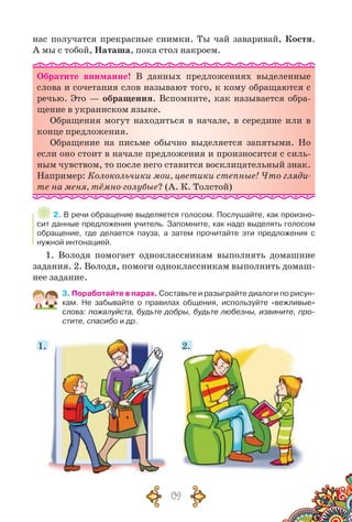 139
нас получатся прекрасные снимки. Ты чай заваривай, Костя.
А мы с тобой, Наташа, пока стол накроем.
Обратите внимание! В  данных предложениях выделенные
слова и сочетания слов называют того, к кому обращаются с
речью. Это — обращения. Вспомните, как называется обра-
щение в украинском языке.
Обращения могут находиться в начале, в середине или в
конце предложения.
Обращение на письме обычно выделяется запятыми. Но
если оно стоит в начале предложения и произносится с силь-
ным чувством, то после него ставится восклицательный знак.
Например: Колокольчики мои, цветики степные! Что гляди-
те на меня, тёмно-голубые? (А. К. Толстой)
2. В речи обращение выделяется голосом. Послушайте, как произно-
сит данные предложения учитель. Запомните, как надо выделять голосом
обращение, где делается пауза, а затем прочитайте эти предложения с
нужной интонацией.
1. Володя помогает одноклассникам выполнять домашние
задания. 2. Володя, помоги одноклассникам выполнить домаш-
нее задание.
3. Поработайте в парах. Составьте и разыграйте диалоги по рисун-
кам. Не забывайте о правилах общения, используйте «вежливые»
слова: пожалуйста, будьте добры, будьте любезны, извините, про-
стите, спасибо и др.
1.1. 2.
 