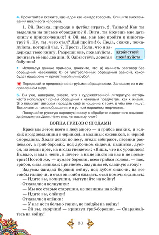 140
4. Прочитайте и скажите, как надо и как не надо говорить. Спишите высказы-
вания вежливого человека.
1. Эй, Васька, приходи в футбол играть. 2. Танька! Как ты
выделила на письме обращение? 3. Витя, ты можешь мне дать
книгу о приключениях? 4. Эй, вы, как мне пройти к кинотеа-
тру? 5. Ну, ты, чего стал? Дай пройти! 6. Люда, скажи, пожа-
луйста, который час. 7. Прости, Коля, что я за-
держал твою книгу. Разреши мне, пожалуйста,
почитать её ещё два дня. 8. Здравствуй, дорогая
бабушка!
yy Используя данные примеры, докажите, что: а) начинать разговор без	
обращения невежливо; б) от употреблённых обращений зависит, какой	
будет наша речь — приветливой или грубой.
Переделайте предложения с грубыми обращениями. Запишите их в ис-
правленном виде.
5. Вы уже, наверное, знаете, что в художественной литературе авторы	
часто используют приём обращения к неживым предметам, как к живым.	
Это помогает авторам передать своё отношение к тому, о чём они пишут.
Встречаются такие обращения и в устном народном творчестве.
Послушайте русскую народную сказку в обработке известного языкове-
да Владимира Даля. Чему она, по-вашему, учит?
ВОЙНА ГРИБОВ С ЯГОДАМИ
Красным летом всего в лесу много — и грибов всяких, и вся-
ких ягод: земляники с черникой, и малины с ежевикой, и чёрной
смородины. Ходят девки по лесу, ягоды собирают, песенки рас-
певают, а гриб-боровик, под дубочком сидючи, пыжится, дует-
ся, из земли прёт, на ягоды гневается: «Вишь, что их уродилось!
Бывало, и мы в чести, в почёте, а ныне никто на нас и не посмо-
трит! Постой же, — думает боровик, всем грибам голова, — нас,
грибов, сила великая: пригнетём, задушим её, сладкую ягоду!»
Задумал-загадал боровик войну, под дубом сидючи, на все
грибы глядючи, и стал он грибы сзывать, стал помочь скликать:
— Идите вы, волнушки, выступайте на войну!
Отказалися волнушки:
— Мы все старые старушки, не повинны на войну.
— Идите вы, опёнки!
Отказалися опёнки:
— У нас ноги больно тонки, не пойдём на войну!
— Эй вы, сморчки! — крикнул гриб-боровик. — Снаряжай-
тесь на войну!
здравствуй
пожалуйста
 