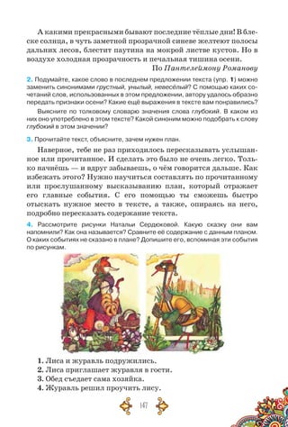 147
А какими прекрасными бывают последние тёплые дни! В бле-
ске солнца, в чуть заметной прозрачной синеве желтеют полосы
дальних лесов, блестит паутина на мокрой листве кустов. Но в
воздухе холодная прозрачность и печальная тишина осени.
По Пантелеймону Романову
2. Подумайте, какое слово в последнем предложении текста (упр. 1) мож­но
заменить синонимами грустный, унылый, невесёлый? С помощью каких со-
четаний слов, использованных в этом предложении, автору удалось образно
передать признаки осени? Какие ещё выражения в тексте вам понравились?
Выясните по толковому словарю значения слова глубокий. В  каком из
них оно употреблено в этом тексте? Какой синоним можно подобрать к слову
глубокий в этом значении?
3. Прочитайте текст, объясните, зачем нужен план.
Наверное, тебе не раз приходилось пересказывать услышан-
ное или прочитанное. И сделать это было не очень легко. Толь-
ко начнёшь — и вдруг забываешь, о чём говорится дальше. Как
избежать этого? Нужно научиться составлять по прочитанному
или прослушанному высказыванию план, который отражает
его главные события. С  его помощью ты сможешь быстро
отыскать нужное место в тексте, а также, опираясь на него,
подробно пересказать содержание текста.
4. Рассмотрите рисунки Натальи Сердюковой. Какую сказку они вам	
напомнили? Как она называется? Сравните её содержание с данным планом.	
О каких событиях не сказано в плане? Допишите его, вспоминая эти события
по рисункам.
1. Лиса и журавль подружились.
2. Лиса приглашает журавля в гости.
3. Обед съедает сама хозяйка.
4. Журавль решил проучить лису.
 