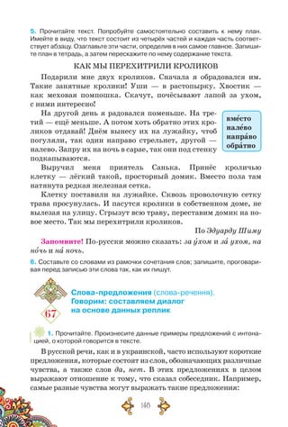 148
5. Прочитайте текст. Попробуйте самостоятельно составить к нему план.
Имейте в виду, что текст состоит из четырёх частей и каждая часть соответ-
ствует абзацу. Озаглавьте эти части, определив в них самое главное. Запиши-
те план в тетрадь, а затем перескажите по нему содержание текста.
КАК МЫ ПЕРЕХИТРИЛИ КРОЛИКОВ
Подарили мне двух кроликов. Сначала я обрадовался им.
Такие занятные кролики! Уши — в растопырку. Хвостик —
как меховая помпошка. Скачут, почёсывают лапой за ухом,
с ними интересно!
На другой день я радовался поменьше. На тре-
тий — ещё меньше. А потом хоть обратно этих кро-
ликов отдавай! Днём вынесу их на лужайку, чтоб
погуляли, так один направо стрельнет, другой —
налево. Запру их на ночь в сарае, так они под стенку
подкапываются.
Выручил меня приятель Санька. Принёс кроличью
клетку — лёгкий такой, просторный домик. Вместо пола там
натянута редкая железная сетка.
Клетку поставили на лужайке. Сквозь проволочную сетку
трава просунулась. И пасутся кролики в собственном доме, не
вылезая на улицу. Сгрызут всю тра­ву, пе­ре­ставим домик на но-
вое место. Так мы перехитрили кроликов.
По Эдуарду Шиму
Запомните! По-русски можно сказать: за ухом и за ухом, на
ночь и на ночь.
6. Составьте со словами из рамочки сочетания слов; запишите, проговари-
вая перед записью эти слова так, как их пишут.
67
Слова-предложения (слова-речення).
Говорим: составляем диалог
на основе данных реплик
1. Прочитайте. Произнесите данные примеры предложений с интона-
цией, о которой говорится в тексте.
В русской речи, как и в украинской, часто используют короткие
предложения, которые состоят из слов, обозначающих различные
чувства, а также слов да, нет. В  этих предложениях в целом
выражают отношение к тому, что сказал собеседник. Например,
самые разные чувства могут выражать такие предложения:
вместо
налево
направо
обратно
 