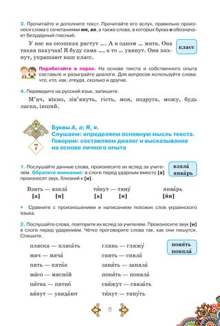 15
3. Прочитайте и дополните текст. Прочитайте его вслух, правильно произ-
нося слова с сочетаниями мя, вя, а также слова, в которых буква о обознача-
ет безударный гласный.
У нас на окошках растут …. А в одном … мята. Она
такая пахучая! Я буду сама …, а то … увянут. Они пах-
нут, украшают наш класс.
Поработайте в парах. На  основе текста и собственного опыта	
составьте и разыграйте диалоги. Для вопросов используйте слова:
что, кто, как, откуда, сколько и другие.
4. Переведите на русский язык, запишите.
М’яч, вікно, зів’януть, гість, моя, подруга, можу, будь
ласка, інший.
7
Буквы А, а; Я, я.
Слушаем: определяем основную мысль текста.
Говорим: составляем диалог и высказывание
на основе личного опыта
1. Послушайте данные слова, произнесите их вслед за учите-
лем. Обратите внимание: в слоге перед ударным вместо [а]
произносят звук, близкий к [и].
Взять — взяла	 тянут — тяну	 январь
[а] [и] [а] [и] [йи]
yy Сравните с произношением и написанием похожих слов украинского
языка.
2. Послушайте слова, повторите их вслед за учителем. Произносите звук [и]
в слоге перед ударением. Чётко проговорите слова так, как они пишутся.
Спишите.
пляска — плясать
мяч — мяча
пять — пятак
мясо — мясной
пятна — пятно
вянут — увядают
глянь — гляжу
снять — сняла
занять — заняла
понять — поняла
свяжут — связать
тянут — тянуть
класс
взяла
январь
понять
поняла
 