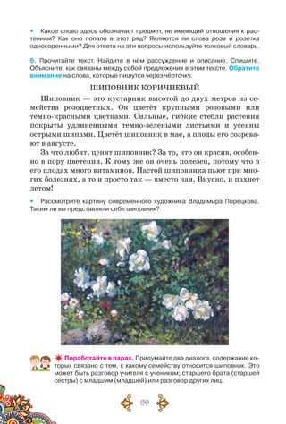 150
yy Какое слово здесь обозначает предмет, не имеющий отношения к рас-
тениям? Как оно попало в этот ряд? Являются ли слова роза и розетка	
однокоренными? Для ответа на эти вопросы используйте толковый словарь.
6. Прочитайте текст. Найдите в нём рассуждение и описание. Спишите.	
Объясните, как связаны между собой предложения в этом тексте. Обратите
внимание на слова, которые пишутся через чёрточку.
ШИПОВНИК КОРИЧНЕВЫЙ
Шиповник — это кустарник высотой до двух метров из се-
мейства розоцветных. Он цветёт крупными розовыми или
тёмно-красными цветками. Сильные, гибкие стебли растения
покрыты удлинёнными тёмно-зелёными листьями и усеяны
острыми шипами. Цветёт шиповник в мае, а плоды его созрева-
ют в августе.
За что любят, ценят шиповник? За то, что он красив, особен-
но в пору цветения. К тому же он очень полезен, потому что в
его плодах много витаминов. Настой шиповника пьют при мно-
гих болезнях, а то и просто так — вместо чая. Вкусно, и пахнет
летом!
yy Рассмотрите картину современного художника Владимира Порецкова.
Таким ли вы представляли себе шиповник?
Поработайте в парах. Придумайте два диалога, содержание ко-
торых связано с тем, к какому семейству относится шиповник. Это
может быть разговор учителя с учеником; старшего брата (старшей
сестры) с младшим (младшей) или разговор других лиц.
 