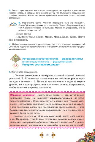 151
7. Быстро просмотрите материалы этого урока, постарайтесь «выхватить
глазом» слова, в которых есть сочетания чн, чк. Выпишите предложения
с этими словами. Какое вы знаете правило о написании этих сочетаний
согласных?
8. Прочитайте шутку Алексея Зарецкого «Кто же пришёл?».	
Попробуйте предположить, кто пришёл. Только Ваня или ещё кто-
то? А  сколько человек не пришло? Можно ли утверждать, что не
пришла только Настя?
— Все ли здесь?
— Нет. Здесь только Ваня, Миша, Маша, Коля, Дима, Настя
ещё не пришли.
yy Найдите в тексте слово-предложение. Что с его помощью выражается?
Составьте подобное предложение с «секретом», используя слова-предло-
жения да или нет.
68
Устойчивые сочетания слов — фразеологизмы
(стійкі сполучення слів — фразеологізми).
Говорим: составляем диалог
1. Прочитайте предложения.
1. Ученик долго ломал голову над сложной задачей, пока не
решил её. 2. Школьники занимались не покладая рук и хоро-
шо сдали экзамены. 3. Вначале мы выполняли задание спустя
рукава, но к концу урока нам пришлось сильно потрудиться,
чтобы написать хорошее сочинение.
Обратите внимание! Выделенные слова — это устойчивые
сочетания слов. Их называют фразеологизмами (по-укр.:
фразеологізмами). Они существуют в языке как готовые «це-
почки», которыми мы пользуемся целиком так, как употреб­
ляем отдельные слова при составлении предложений. И чем
больше мы будем знать таких выражений, тем ярче и вырази-
тельнее будет наша речь.
Каждое из этих устойчивых сочетаний имеет своё значе-
ние. Например, устойчивое сочетание ломать голову имеет
значение «напряжённо думать, стремясь понять». А что, по-
вашему, значат выражения не покладая рук, спустя рукава?
 