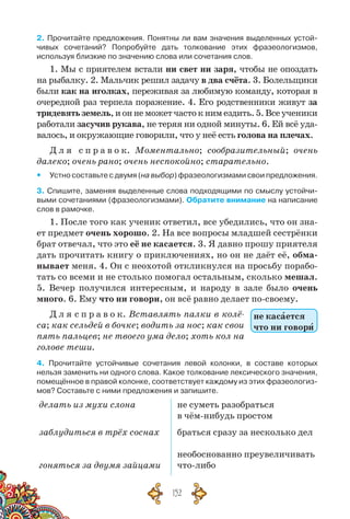 152
2. Прочитайте предложения. Понятны ли вам значения выделенных устой-
чивых сочетаний? Попробуйте дать толкование этих фразеологизмов,	
используя близкие по значению слова или сочетания слов.
1. Мы с приятелем встали ни свет ни заря, чтобы не опоздать
на рыбалку. 2. Мальчик решил задачу в два счёта. 3. Болельщики
были как на иголках, переживая за любимую команду, которая в
очередной раз терпела поражение. 4. Его родственники живут за
тридевятьземель,ионнеможетчастокнимездить.5.Всеученики
работали засучив рукава, не теряя ни одной минуты. 6. Ей всё уда-
валось, и окружающие говорили, что у неё есть голова на плечах.
Д л я  с п р а в о к. Моментально; сообразительный; очень
далеко; очень рано; очень неспокойно; старательно.
yy Устно составьте с двумя (на выбор) фразеологизмами свои предложения.
3. Спишите, заменяя выделенные слова подходящими по смыслу устойчи-
выми сочетаниями (фразеологизмами). Обратите внимание на написание
слов в рамочке.
1. После того как ученик ответил, все убедились, что он зна-
ет предмет очень хорошо. 2. На все вопросы младшей сестрёнки
брат отвечал, что это её не касается. 3. Я давно прошу приятеля
дать прочитать книгу о приключениях, но он не даёт её, обма-
нывает меня. 4. Он с неохотой откликнулся на просьбу порабо-
тать со всеми и не столько помогал остальным, сколько мешал.
5. Вечер получился интересным, и народу в зале было очень
много. 6. Ему что ни говори, он всё равно делает по-своему.
Д л я с п р а в о к. Вставлять палки в колё-
са; как сельдей в бочке; водить за нос; как свои
пять пальцев; не твоего ума дело; хоть кол на
голове теши.
4. Прочитайте устойчивые сочетания левой колонки, в составе которых
нельзя заменить ни одного слова. Какое толкование лексического значения,
помещённое в правой колонке, соответствует каждому из этих фразеологиз-
мов? Составьте с ними предложения и запишите.
делать из мухи слона
заблудиться в трёх соснах
гоняться за двумя зайцами
не суметь разобраться
в чём-нибудь простом
браться сразу за несколько дел
необоснованно преувеличивать
что-либо
не касается
что ни говори
 
