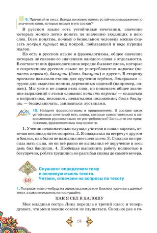 154
9. Прочитайте текст. Всегда ли можно понять устойчивое выражение по
значению слов, которые входят в его состав?
В русском языке есть устойчивые сочетания, значение
которых можно легко понять по значению входящих в него
слов. Всем понятно, почему о безвольном человека можно ска-
зать мокрая курица: вид мокрой, побывавшей в воде курицы
жалок.
Но есть в русском языке и фразеологизмы, общее значение
которых не связано со значением каждого слова в отдельности.
В составе таких фразеологизмов нередко бывают слова, которые
в современном русском языке не употребляются: впросак (по-
пасть впросак), баклуши (бить баклуши) и другие. В старину
просаком называли станок для кручения верёвок, баклушами —
чурки для выделки мелких деревянных изделий (например, ло-
жек). Мы уже и не знаем этих слов, но понимаем общее значе-
ние выражений с этими словами: попасть впросак — оказаться
в неприятном, неловком, невыгодном положении; бить баклу-
ши — без­дельничать, заниматься пустяками.
10. Найдите фразеологизмы в предложениях. В  составе каких
устойчивых сочетаний есть слова, которые самостоятельно в со-
временном русском языке не употребляются? Запишите эти пред-
ложения, фразеологизмы подчеркните.
1. Ученик невнимательно слушал учителя и попал впросак, от-
вечая невпопад на его вопросы. 2. Я опаздывал на встречу с другом
и боялся, как бы он не намылил мне шею за это. 3. Сколько ни про-
сила мать сына, но он всё равно не выполнил её поручение и весь
день бил баклуши. 4. Пообещав выполнить работу полностью и
безупречно, ребята трудились не разгибая спины до самого вечера.
69
Слушаем: определяем тему
и основную мысль текста.
Читаем, отвечаем на вопросы по тексту
1. Попросите кого-нибудь из одноклассников или близких прочитать данный
текст, а сами внимательно послушайте.
КАК Я СЕЛ В КАЛОШУ
Моя младшая сестра Лика перешла в третий класс и теперь
думает, что меня можно совсем не слушаться. Сколько раз я го-
 