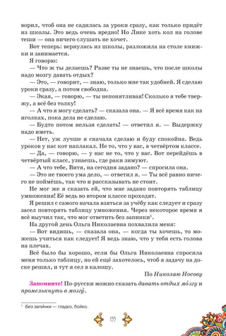 155
ворил, чтоб она не садилась за уроки сразу, как только придёт
из школы. Это ведь очень вредно! Но Лике хоть кол на голове
теши — она ничего слушать не хочет.
Вот теперь: вернулась из школы, разложила на столе книж-
ки и занимается.
Я говорю:
— Что ж ты делаешь? Разве ты не знаешь, что после школы
надо мозгу давать отдых?
— Это, — говорит, — знаю, только мне так удобней. Я сделаю
уроки сразу, а потом свободна.
— Экая, — говорю, — ты непонятливая! Сколько я тебе твер-
жу, а всё без толку!
— А что я могу сделать? — сказала она. — Я всё время как на
иголках, пока дела не сделаю.
— Будто потом нельзя сделать! — ответил я. — Выдержку
надо иметь.
— Нет, уж лучше я сначала сделаю и буду спокойна. Ведь
уроков у нас кот наплакал. Не то, что у вас, в четвёртом классе.
— Да, — говорю, — у нас не то, что у вас. Вот перейдёшь в
четвёртый класс, узнаешь, где раки зимуют.
— А что тебе, Витя, на сегодня задано? — спросила она.
— Это не твоего ума дело, — ответил я. — Ты всё равно ниче-
го не поймёшь, так что и рассказывать не стоит.
Не мог же я сказать ей, что мне задано повторять таблицу
умножения! Её ведь во втором классе проходят.
Я решил с самого начала взяться за учёбу как следует и сразу
засел повторять таблицу умножения. Через некоторое время я
всё выучил так, что мог ответить без запинки1
.
На другой день Ольга Николаевна похвалила меня:
— Вот видишь, — сказала она, — когда ты хочешь, то мо-
жешь учиться как следу­ет! Я ведь знаю, что у тебя есть голова
на плечах.
Всё было бы хорошо, если бы Ольга Николаевна спросила
меня только таблицу, но ей ещё захотелось, чтоб я задачу на до-
ске решил, и тут я сел в калошу.
По Николаю Носову
Запомните! По-русски можно сказать давать отдых мозгу и
промелькнуть в мозгу.
1
	 Без запинки — гладко, бойко.
 