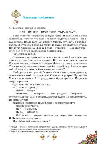 157
70
Повторяем пройденное
1. Прочитайте, ответьте на вопросы.
В ЛЮБОМ ДЕЛЕ НУЖНО УМЕТЬ РАБОТАТЬ
У нас в школе открылась секция бокса. Я сейчас же пошёл
записаться, потому что давно подавал надежды. Так все ребя-
та считали. После того как я хотел Мишку стукнуть и промах-
нулся. И кулаком попал в стенку. И кусок штукатурки отбил.
Все тогда удивились. «Вот так дал! — говорят. — Вот это удар!»
С тех пор за мной пошла слава сильнейшего.
Начались занятия.
Я думал, нам сразу наденут перчатки и мы будем драться
друг с другом. Я всем дам нокаут1
. Но тренер не дал перчаток.
Сначала мы разучивали два удара. Махали руками по воздуху.
Тренер сделал мне замечание, что бью левой рукой вместо пра-
вой. И неужели нельзя быть повнимательней!
Я обиделся и не пришёл больше. Очень мне нужно, думал я,
заниматься какой-то глупостью! С моим-то ударом! Пусть там
Мишка занимается. А я приду, когда будут драться. Когда на-
денут перчатки.
Однажды Мишка говорит мне:
— Завтра спарринг.
— Чего? — говорю.
— Приходи, — говорит, — сам увидишь. Спарринг —
это учебный бой. Мы, в общем, драться будем. То есть работать.
По-нашему так.
Захожу в секцию на другой день и говорю тренеру:
— Я в спарринг хо­чу.
— Ну? — сказал он.
— Ну да! — сказал я.
— Всё ясно, — сказал тренер. Он надел мне перчатки.
И Мишке надел перчатки.
Мы с Мишкой вышли на ринг2
.
1
	 Нокаут — в боксе: положение, когда сбитый ударом соперник по истечении десяти
секунд не может подняться и считается побеждённым.
2
	 Ринг — ограждённая канатами площадка для бокса.
 