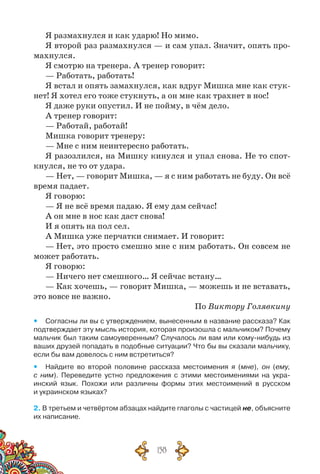 158
Я размахнулся и как ударю! Но мимо.
Я второй раз размахнулся — и сам упал. Значит, опять про-
махнулся.
Я смотрю на тренера. А тренер говорит:
— Работать, работать!
Я встал и опять замахнулся, как вдруг Мишка мне как стук-
нет! Я хотел его тоже стукнуть, а он мне как трахнет в нос!
Я даже руки опустил. И не пойму, в чём дело.
А тренер говорит:
— Работай, работай!
Мишка говорит тренеру:
— Мне с ним неинтересно работать.
Я разозлился, на Мишку кинулся и упал снова. Не то спот-
кнулся, не то от удара.
— Нет, — говорит Мишка, — я с ним работать не буду. Он всё
время падает.
Я говорю:
— Я не всё время падаю. Я ему дам сейчас!
А он мне в нос как даст снова!
И я опять на пол сел.
А Мишка уже перчатки снимает. И говорит:
— Нет, это просто смешно мне с ним работать. Он совсем не
может работать.
Я говорю:
— Ничего нет смешного… Я сейчас встану…
— Как хочешь, — говорит Мишка, — можешь и не вставать,
это вовсе не важно.
По Виктору Голявкину
yy Согласны ли вы с утверждением, вынесенным в название рассказа? Как
подтверждает эту мысль история, которая произошла с мальчиком? Почему
мальчик был таким самоуверенным? Случалось ли вам или кому-нибудь из
ваших друзей попадать в подобные ситуации? Что бы вы сказали мальчику,
если бы вам довелось с ним встретиться?
yy Найдите во второй половине рассказа местоимения я (мне), он (ему,
с ним). Переведите устно предложения с этими местоимениями на укра-
инский язык. Похожи или различны формы этих местоимений в русском	
и украинском языках?
2. В третьем и четвёртом абзацах найдите глаголы с частицей не, объясните
их написание.
 