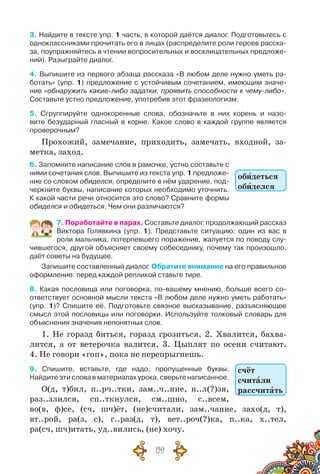 159
3. Найдите в тексте упр. 1 часть, в которой даётся диалог. Подготовьтесь с
одноклассни­ками прочитать его в лицах (распределите роли героев расска-
за, поупражняйтесь в чтении вопросительных и восклицательных предложе-
ний). Разыграйте диалог.
4. Выпишите из первого абзаца рассказа «В любом деле нужно уметь ра-
ботать» (упр. 1) предложение с устойчивым сочетанием, имеющим значе-
ние «обнаружить какие-либо задатки, проявить способности к чему-либо».	
Составьте устно предложение, употребив этот фразеологизм.
5. Сгруппируйте однокоренные слова, обозначьте в них корень и назо-
вите безударный гласный в корне. Какое слово в каждой группе является
проверочным?
Прохожий, замечание, приходить, замечать, входной, за-
метка, заход.
6. Запомните написание слов в рамочке, устно составьте с
ними сочетания слов. Выпишите из текста упр. 1 предложе-
ние со словом обиделся, определите в нём ударение, под-
черкните буквы, написание которых необходимо уточнить.
К какой части речи относится это слово? Сравните формы
обиделся и обидеться. Чем они различаются?
7. Поработайте в парах. Составьте диалог, продолжающий рассказ
Виктора Голявкина (упр. 1). Представьте ситуацию: один из вас в
роли мальчика, потерпевшего поражение, жалуется по поводу слу-
чившегося, другой объясняет своему собеседнику, почему так произошло,
даёт советы на будущее.
Запишите составленный диалог. Обратите внимание на его правильное
оформление: перед каждой репликой ставьте тире.
8. Какая пословица или поговорка, по-вашему мнению, больше всего со-
ответствует основной мысли текста «В любом деле нужно уметь работать»
(упр. 1)? Спишите её. Подготовьте связное высказывание, разъясняющее
смысл этой пословицы или поговорки. Используйте толковый словарь для
объяснения значения непонятных слов.
1. Не горазд биться, горазд грозиться. 2. Хвалится, бахва-
лится, а от ветерочка валится. 3. Цыплят по осени считают.
4. Не говори «гоп», пока не перепрыгнешь.
9. Спишите, вставьте, где надо, пропущенные буквы.	
Найдите эти слова в материалах урока, сверьте написанное.
О(д, т)бил, п..рч..тки, зам..ч..ние, н..л(?)зя,
раз..злился, сп..ткнулся, см..шно, с..всем,
во(в, ф)се, (сч, шч)ёт, (не)считали, зам..чание, захо(д, т),
вт..рой, ра(з, с), г..раз(д, т), вет..роч(?)ка, п..ка, х..тел,
ра(сч, шч)итать, уд..вились, (не) хочу.
обидеться
обиделся
счёт
считали
рассчитать
 