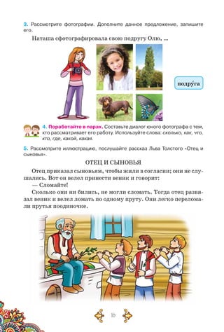 16
3. Рассмотрите фотографии. Дополните данное предложение, запишите
его.
Наташа сфотографировала свою подругу Олю, …
подруга
4. Поработайте в парах. Составьте диалог юного фотографа с тем,
кто рассматривает его работу. Используйте слова: сколько, как, что,
кто, где, какой, какая.
5. Рассмотрите иллюстрацию, послушайте рассказ Льва Толстого «Отец и
сыновья».
ОТЕЦ И СЫНОВЬЯ
Отец приказал сыновьям, чтобы жили в согласии; они не слу-
шались. Вот он велел принести веник и говорит:
— Сломайте!
Сколько они ни бились, не могли сломать. Тогда отец развя-
зал веник и велел ломать по одному пруту. Они легко перелома-
ли прутья поодиночке.
 