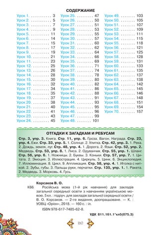 160
Отгадки к загадкам и ребусам
Стр. 3, упр. 3. Книга. Стр. 11, упр. 6. Гроза. Вагон. Награда. Стр. 23,
упр. 4. Ежи. Стр. 33, упр. 5. 1. Солнце. 2. Улитка. Стр. 42, упр. 3. 1. Река.
2. Дождь, земля, луг. Стр. 48, упр. 4. 1. Дорога. 2. Язык. Стр. 52, упр. 2.
Медведь. Стр. 53, упр. 8. 1. Лиса. 2. Одуванчик. Стр. 55, упр. 1. Шланг.
Стр. 56, упр. 6. 1. Ножницы. 2. Буквы. 3. Коньки. Стр. 57, упр. 7. 1. Ци-
тата. 2. Эмоция. 3. Иллюстрация. 4. Циркуль. 5. Цинк. 6. Энциклопедия.
7. Иллюминация. 8. Цикл. 9. Аппликация. Стр. 58, упр. 4. 1. Иголка с нит-
кой. 2. Зубы, губы. 3. Пальцы руки, перчатки. Стр. 135, упр. 1. 1. Ракета.	
2. Медведь. 3. Морковь. 4. Гусь.
Урок 1. . . . . . . . . . . . 3
Урок 2. . . . . . . . . . . . 5
Урок 3. . . . . . . . . . . . 7
Урок 4. . . . . . . . . . . . 9
Урок 5. . . . . . . . . . . 11
Урок 6. . . . . . . . . . . 14
Урок 7. . . . . . . . . . . 15
Урок 8. . . . . . . . . . . 17
Урок 9. . . . . . . . . . . 19
Урок 10. . . . . . . . . . 21
Урок 11. . . . . . . . . . 23
Урок 12. . . . . . . . . . 25
Урок 13. . . . . . . . . . 26
Урок 14. . . . . . . . . . 28
Урок 15. . . . . . . . . . 30
Урок 16. . . . . . . . . . 32
Урок 17. . . . . . . . . . 34
Урок 18. . . . . . . . . . 35
Урок 19. . . . . . . . . . 37
Урок 20. . . . . . . . . . 38
Урок 21. . . . . . . . . . 40
Урок 22. . . . . . . . . . 41
Урок 23. . . . . . . . . . 43
Урок 24. . . . . . . . . . 45
Урок 25. . . . . . . . . . 47
Урок 26. . . . . . . . . . 50
Урок 27. . . . . . . . . . 51
Урок 28. . . . . . . . . . 53
Урок 29. . . . . . . . . . 55
Урок 30. . . . . . . . . . 57
Урок 31. . . . . . . . . . 60
Урок 32. . . . . . . . . . 62
Урок 33. . . . . . . . . . 64
Урок 34. . . . . . . . . . 66
Урок 35. . . . . . . . . . 69
Урок 36. . . . . . . . . . 71
Урок 37. . . . . . . . . . 74
Урок 38. . . . . . . . . . 78
Урок 39. . . . . . . . . . 80
Урок 40. . . . . . . . . . 82
Урок 41. . . . . . . . . . 86
Урок 42. . . . . . . . . . 88
Урок 43. . . . . . . . . . 91
Урок 44. . . . . . . . . . 93
Урок 45. . . . . . . . . . 95
Урок 46. . . . . . . . . . 96
Урок 47. . . . . . . . . . 99
Урок 48. . . . . . . . . 101
Урок 49. . . . . . . . . 103
Урок 50. . . . . . . . . 105
Урок 51. . . . . . . . . 107
Урок 52. . . . . . . . . 109
Урок 53. . . . . . . . . 111
Урок 54. . . . . . . . . 115
Урок 55. . . . . . . . . 118
Урок 56. . . . . . . . . 121
Урок 57. . . . . . . . . 125
Урок 58. . . . . . . . . 128
Урок 59. . . . . . . . . 131
Урок 60. . . . . . . . . 133
Урок 61. . . . . . . . . 135
Урок 62. . . . . . . . . 137
Урок 63. . . . . . . . . 138
Урок 64. . . . . . . . . 142
Урок 65. . . . . . . . . 145
Урок 66. . . . . . . . . 146
Урок 67. . . . . . . . . 148
Урок 68. . . . . . . . . 151
Урок 69. . . . . . . . . 154
Урок 70. . . . . . . . . 157
содержание
	 Корсаков В. О.
К66	 	 Російська мова (1-й рік навчання) для закладів
загальної середньої освіти з навчанням українською мо-
вою. 5 кл. : підруч. для закладів загальної середньої освіти /	
В. О. Корсаков. — 2-ге видання, доопрацьоване. — К. :
УОВЦ «Оріон», 2018. — 160 с. : іл.
	 ISBN 978-617-7485-62-8.
УДК 811.161.1*кл5(075.3)
 