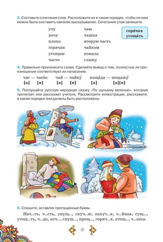 18
3. Составьте сочетания слов. Расположите их в таком порядке, чтобы по ним
можно было составить связное высказывание. Сочетания слов запишите.
учу чаю
хочу чашка
плохо вторую часть
горячая чайком
угощаю поняла
часто гляжу
4. Правильно произнесите слова. Сделайте вывод о том, полностью ли про-
изношение соответствует их написанию.
час — часок чай — чайку пощада — пощажу
[а] [и] [а] [и] [а] [а] [и]
5. Послушайте русскую народную сказку «По щучьему веленью», которую
прочитает или расскажет учитель. Рассмотрите иллюстрации, расскажите,	
в каком порядке они должны быть расположены.
6. Спишите, вставляя пропущенные буквы.
Нач..ть, ч..сть, упущ.., скуч..ю, пахуч..я, ч..йная, гущ..,
угощ..ть, ч..до, хоч.., спущ.., прощ.., горяч..я, угощ.., ч..шка.
горячая
угощать
 