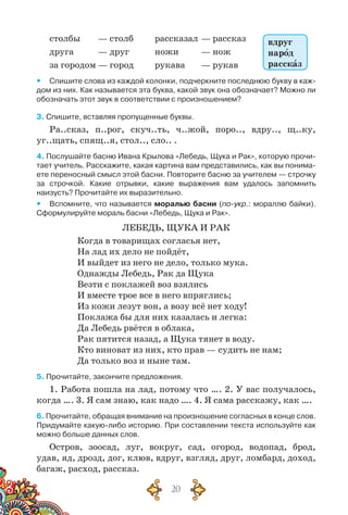 20
столбы	 — столб	 рассказал	— рассказ
друга	 — друг	 ножи	 — нож
за городом	— город	 рукава	 — рукав
yy Спишите слова из каждой колонки, подчеркните последнюю букву в каж-
дом из них. Как называется эта буква, какой звук она обозначает? Можно ли
обозначать этот звук в соответствии с произношением?
3. Спишите, вставляя пропущенные буквы.
Ра..сказ, п..рог, скуч..ть, ч..жой, поро.., вдру.., щ..ку,
уг..щать, спящ..я, стол.., сло.. .
4. Послушайте басню Ивана Крылова «Лебедь, Щука и Рак», которую прочи-
тает учитель. Расскажите, какая картина вам представились, как вы понима-
ете переносный смысл этой басни. Повторите басню за учителем — строчку	
за строчкой. Какие отрывки, какие выражения вам удалось запомнить	
наизусть? Прочитайте их выразительно.
yy Вспомните, что называется моралью басни (по-укр.: мораллю байки).
Сформулируйте мораль басни «Лебедь, Щука и Рак».
Лебедь, Щука и Рак
Когда в товарищах согласья нет,
На лад их дело не пойдёт,
И выйдет из него не дело, только мука.
Однажды Лебедь, Рак да Щука
Везти с поклажей воз взялись
И вместе трое все в него впряглись;
Из кожи лезут вон, а возу всё нет ходу!
Поклажа бы для них казалась и легка:
Да Лебедь рвётся в облака,
Рак пятится назад, а Щука тянет в воду.
Кто виноват из них, кто прав — судить не нам;
Да только воз и ныне там.
5. Прочитайте, закончите предложения.
1. Работа пошла на лад, потому что …. 2. У вас получалось,
когда …. 3. Я сам знаю, как надо …. 4. Я сама расскажу, как ….
6. Прочитайте, обращая внимание на произношение согласных в конце слов.
Придумайте какую-либо историю. При составлении текста используйте как
можно больше данных слов.
Остров, зоосад, луг, вокруг, сад, огород, водопад, брод,
удав, яд, дрозд, дог, клюв, вдруг, взгляд, друг, ломбард, доход,
багаж, расход, рассказ.
вдруг
народ
рассказ
 