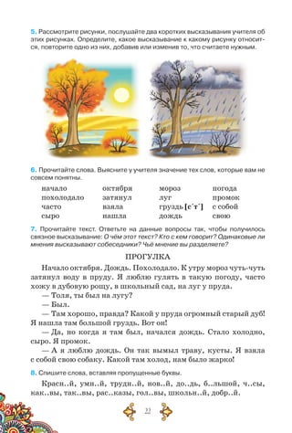 22
5. Рассмотрите рисунки, послушайте два коротких высказывания учителя об
этих рисунках. Определите, какое высказывание к какому рисунку относит-
ся, повторите одно из них, добавив или изменив то, что считаете нужным.
6. Прочитайте слова. Выясните у учителя значение тех слов, которые вам не
совсем понятны.
начало	 октября	 мороз	 погода
похолодало	 затянул	 луг	 промок
часто	 взяла	 груздь [с´т´]	 с собой
сыро	 нашла	 дождь	 свою
7. Прочитайте текст. Ответьте на данные вопросы так, чтобы получилось
связное высказывание: О чём этот текст? Кто с кем говорит? Одинаковые ли
мнения высказывают собеседники? Чьё мнение вы разделяете?
ПРОГУЛКА
Начало октября. Дождь. Похолодало. К утру мороз чуть-чуть
затянул воду в пруду. Я люблю гулять в такую погоду, часто
хожу в дубовую рощу, в школьный сад, на луг у пруда.
— Толя, ты был на лугу?
— Был.
— Там хорошо, правда? Какой у пруда огромный старый дуб!
Я нашла там большой груздь. Вот он!
— Да, но когда я там был, начался дождь. Стало холодно,
сыро. Я промок.
— А я люблю дождь. Он так вымыл траву, кусты. Я взяла
с собой свою собаку. Какой там холод, нам было жарко!
8. Спишите слова, вставляя пропущенные буквы.
Красн..й, умн..й, трудн..й, нов..й, до..дь, б..льшой, ч..сы,
как..вы, так..вы, рас..казы, гол..вы, школьн..й, добр..й.
 