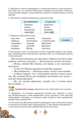 24
5. Обсудите в классе утверждение «С игрушками возятся только малыши».
Кто из вас «за», кто «против»? Объясните, почему вы так считаете. Чтобы вы-
яснить мнение каждого, воспользуйтесь шкалой, о которой сказано в упр. 3
(урок 2).
6. Прочитайте, сравните украинские и русские слова.
по-украински по-русски
іграшки
нитки
подаруємо
лавки [в]
игрушки
нитки
подарим
лавки [ф]
7. Правильно прочитайте слова.
она, они
собрали
попробует
говорит
подарим
готовим
изготовить
здорово
спасибо
Игорь
странная
с игрушками
фантазия
фигурки
листики
8. Послушайте текст, его прочитает учитель. Сделайте вывод о том, совпа-
дает ли высказанное в нём мнение с вашим (о том, что с игрушками возятся
только малыши).
Мы готовим игрушки для выставки. Собрали кусочки коры,
шишки, палочки, листики, …. Взяли нитки, иголки, булавки.
— Игорь, смотри! Вот мышка, вот баран, а вот пастушок с
прутиком.
— А там кто? Какая странная птица! Как здорово!
— Мы подарим их …. Они будут рады, скажут нам спасибо.
— А Нина говорит, что с игрушками возятся только малы-
ши. Ну, извини! Пусть она попробует изготовить вот такую —
или вот такую фигурку!
— Да, тут нужны фантазия, острый глаз и точная рука.
Да ты найди … !
Поработайте в парах. Дополните текст. Прочитайте его по ролям.
9. Подумайте, что означает выражение острый глаз. Найдите в тексте	
упр. 8 предложение с этим выражением, устно составьте с ним одно-два
предложения. Совпадает ли значение слова острый в таких выражениях:
острый глаз и острый нож?
10. Из текста упр. 8 выпишите десять-двенадцать слов, написание которых
не полностью соответствует произношению. С чем связано расхождение —	
с гласными или согласными звуками? Выпишите эти слова.
говорить
 