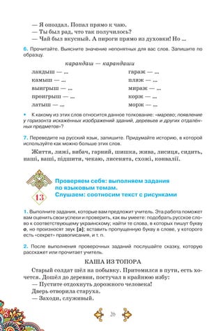 26
— Я опоздал. Попал прямо к чаю.
— Ты был рад, что так получилось?
— Чай был вкусный. А пироги прямо из духовки! Но …
6. Прочитайте. Выясните значение непонятных для вас слов. Запишите по
образцу.
карандаш — карандаши
ландыш — …				 гараж — …
камыш — …				 пляж — …
выигрыш — …				 мираж — …
проигрыш — …				 корж — …
латыш — …				 морж — …
yy К какому из этих слов относится данное толкование: «марево; появление
у горизонта искажённых изображений зданий, деревьев и других отдалён-
ных предметов»?
7. Переведите на русский язык, запишите. Придумайте историю, в которой
используйте как можно больше этих слов.
Життя, лижі, вибач, гарний, шишка, жива, лисиця, сидить,
наші, ваші, підшити, чекаю, лисенята, схожі, конвалії.
13
Проверяем себя: выполняем задания
по языковым темам.
Слушаем: соотносим текст с рисунками
1. Выполните задания, которые вам предложит учитель. Эта работа поможет
вам оценить свои успехи и проверить, как вы умеете: подобрать русское сло-
во к соответствующему украинскому; найти те слова, в которых пишут букву
о, но произносят звук [а]; вставить пропущенную букву в слове, у которого
есть «секрет» правописания, и т. п.
2. После выполнения проверочных заданий послушайте сказку, которую
расскажет или прочитает учитель.
Каша из топора
Старый солдат шёл на побывку. Притомился в пути, есть хо-
чется. Дошёл до деревни, постучал в крайнюю избу:
— Пустите отдохнуть дорожного человека!
Дверь отворила старуха.
— Заходи, служивый.
 