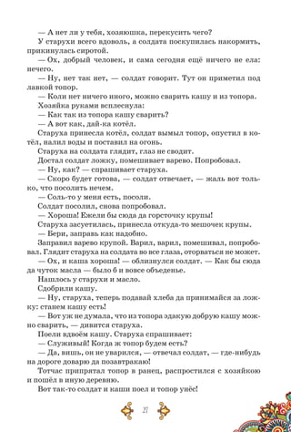27
— А нет ли у тебя, хозяюшка, перекусить чего?
У старухи всего вдоволь, а солдата поскупилась накормить,
прикинулась сиротой.
— Ох, добрый человек, и сама сегодня ещё ничего не ела:
нечего.
— Ну, нет так нет, — солдат говорит. Тут он приметил под
лавкой топор.
— Коли нет ничего иного, можно сварить кашу и из топора.
Хозяйка руками всплеснула:
— Как так из топора кашу сварить?
— А вот как, дай-ка котёл.
Старуха принесла котёл, солдат вымыл топор, опустил в ко-
тёл, налил воды и поставил на огонь.
Старуха на солдата глядит, глаз не сводит.
Достал солдат ложку, помешивает варево. Попробовал.
— Ну, как? — спрашивает старуха.
— Скоро будет готова, — солдат отвечает, — жаль вот толь-
ко, что посолить нечем.
— Соль-то у меня есть, посоли.
Солдат посолил, снова попробовал.
— Хороша! Ежели бы сюда да горсточку крупы!
Старуха засуетилась, принесла откуда-то мешочек крупы.
— Бери, заправь как надобно.
Заправил варево крупой. Варил, варил, помешивал, попробо-
вал. Глядит старуха на солдата во все глаза, оторваться не может.
— Ох, и каша хороша! — облизнулся солдат. — Как бы сюда
да чуток масла — было б и вовсе объеденье.
Нашлось у старухи и масло.
Сдобрили кашу.
— Ну, старуха, теперь подавай хлеба да принимайся за лож-
ку: станем кашу есть!
— Вот уж не думала, что из топора эдакую добрую кашу мож-
но сварить, — дивится старуха.
Поели вдвоём кашу. Старуха спрашивает:
— Служивый! Когда ж топор будем есть?
— Да, вишь, он не уварился, — отвечал солдат, — где-нибудь
на дороге доварю да позавтракаю!
Тотчас припрятал топор в ранец, распростился с хозяйкою
и пошёл в иную деревню.
Вот так-то солдат и каши поел и топор унёс!
 