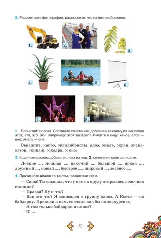 29
2. Рассмотрите фотографии, расскажите, что на них изображено.
1.
4.
7.
2.
5.
8.
3.
6.
yy Прочитайте слова. Составьте сочетания, добавив к каждому из них слова
этот, эта, это, эти. Например: этот эвкалипт. Имейте в виду: каноэ, алоэ —
оно; эмаль — она.
Эвкалипт, каноэ, эквилибристы, алоэ, эмаль, экран, экска-
ватор, экипаж, эскадра, эскиз.
3. К данным словам добавьте слова из упр. 2, сочетания слов запишите.
Ловкие …, мощная …, пахучий …, большой …, яркая …,
дружный …, новый …, быстрое …, широкий …, зелёное ….
4. Прочитайте диалог по ролям, продолжите его.
— Саша! Ты слышал, что у нас на пруду открылась лодочная
станция?
— Правда? Ну и что?
— Как это что? Я записался в группу каноэ. А Костя — на
байдарку. Приходи к нам, сначала как бы на экскурсию.
— А там только байдарки и каноэ?
— О! …
 