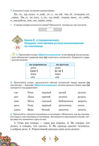 32
7. Спишите слова, вставляя нужные буквы.
Ех..ть, пр..ехал, е..кий, эт..т, св..ей, тво..й, складыв..ет,
..кран, Эм..а, за..хал, е..ть, ед..ный, спраш..вает, сп..сибо,
п..жалуйста, изв..ни, гру(п, пп)а.
yy К каким словам относится схема? Объясните, почему вы так считаете.
`
16
Буква Е, е (продолжение).
Говорим: составляем устные высказывания
по пословице
1. Прочитайте слова. Обратите внимание: в них буква е после соглас-
ного обозначает ударный звук [э] и мягкость согласного. Сравните с укра-
инским языком.
по-украински по-русски
день
[ден´]
верх
лев
день
[д´эн´]
верх
лев
2. Прочитайте слова: произносите мягкий согласный перед звуком [э]	
(на письме — буква е). Обратите внимание: во всех данных словах звук [э]
находится под ударением.
где	Гена	 первый	 музей	 делать
нет	 Лена	 третий	 аптека	 резать
мне	 Петя	 смелый	 библиотека	 мерить
весь	 Сева	 верный	 дискотека	 сеять
здесь	 Вера	 белый	 девочка	 девять
3. Прочитайте, спишите пословицы и поговорки. Объясните, как вы понима-
ете смысл этих пословиц и поговорок. Вспомните и расскажите случай, ког-
да уместно применить одну из них.
1. Семь раз отмерь — один раз отрежь. 2. Не говори, что
делал, а говори, что сделал. 3. Не одежда красит человека,
а добрые дела. 4. Торопливый дважды одно дело делает.
 