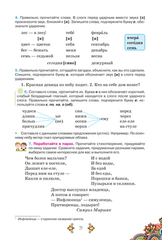 33
4. Правильно прочитайте слова. В  слоге перед ударным вместо звука [э]
произносите звук, близкий к [и]. Запишите слова, подчеркните букву е, обо-
значьте ударение.
лес — в лесу		 тебе	 	 февраль
[и] [и] [и]
цвет — цветок 		 себя 	 	 сентябрь	
бег — бежать 	 	 меня 		 декабрь
семь — седьмой 	 нельзя	 весна
сегодня [сиво] дежурный
5. Правильно прочитайте, отгадайте загадки, объясните, как вы это сделали.
Спишите, подчеркните букву е, которая обозначает звук [и] в слоге перед
ударением.
1. Красная девица по небу ходит. 2. Кто на себе дом возит?
6. Составьте слова, прочитайте их. Буква е в них обозначает короткий,
слабый безударный гласный, который находится в слоге после ударного
слога. Правильно прочитайте, запишите слова, подчеркните букву е; ис-
пользуйте слова к, по, на, о (об).
чудесн
длинн
больш
причудлив
ые
(ие)
син
нижн
осенн
верхн
ему
перед
через
еле-еле
на стуле
yy Составьте с данными словами предложения (устно). Например: По осен-
нему небу ветер гнал причудливые облака.
7. Поработайте в парах. Прочитайте стихотворение, придумайте
по нему задание. Сравните задания, придуманные разными парами,
выберите самое интересное для вас и выполните его.
Чем болен мальчик?
Он лежит в постели,
Дышит еле-еле.
Перед ним на стуле —
Капли и пилюли,
И с водой
И без воды,
За едой
И без еды,
Порошки и банки,
Пузырьки и склянки.
Доктор выслушал младенца,
А потом и говорит:
— Инфлюэнца1
— симуленца,
Притворенца, лодырит!
				 Самуил Маршак
1
	 Инфлюэнца — старинное название гриппа.
вчера
сегодня
семь
 