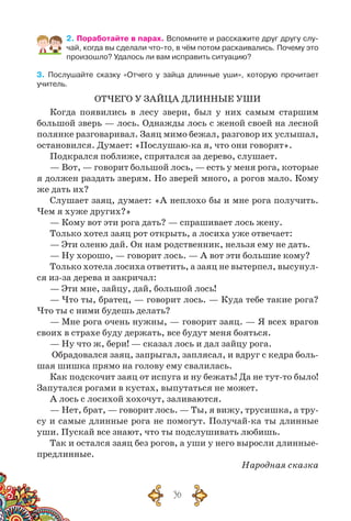 36
2. Поработайте в парах. Вспомните и расскажите друг другу слу-
чай, когда вы сделали что-то, в чём потом раскаивались. Почему это
произошло? Удалось ли вам исправить ситуацию?
3. Послушайте сказку «Отчего у зайца длинные уши», которую прочитает
учитель.
ОТЧЕГО У ЗАЙЦА ДЛИННЫЕ УШИ
Когда появились в лесу звери, был у них самым старшим
большой зверь — лось. Однажды лось с женой своей на лесной
полянке разговаривал. Заяц мимо бежал, разговор их услышал,
остановился. Думает: «Послушаю-ка я, что они говорят».
Подкрался поближе, спрятался за дерево, слушает.
— Вот, — говорит большой лось, — есть у меня рога, которые
я должен раздать зверям. Но зверей много, а рогов мало. Кому
же дать их?
Слушает заяц, думает: «А неплохо бы и мне рога получить.
Чем я хуже других?»
— Кому вот эти рога дать? — спрашивает лось жену.
Только хотел заяц рот открыть, а лосиха уже отвечает:
— Эти оленю дай. Он нам родственник, нельзя ему не дать.
— Ну хорошо, — говорит лось. — А вот эти большие кому?
Только хотела лосиха ответить, а заяц не вытерпел, высунул-
ся из-за дерева и закричал:
— Эти мне, зайцу, дай, большой лось!
— Что ты, братец, — говорит лось. — Куда тебе такие рога?
Что ты с ними будешь делать?
— Мне рога очень нужны, — говорит заяц. — Я всех врагов
своих в страхе буду держать, все будут меня бояться.
— Ну что ж, бери! — сказал лось и дал зайцу рога.
Обрадовался заяц, запрыгал, заплясал, и вдруг с кедра боль-
шая шишка прямо на голову ему свалилась.
Как подскочит заяц от испуга и ну бежать! Да не тут-то было!
Запутался рогами в кустах, выпутаться не может.
А лось с лосихой хохочут, заливаются.
— Нет, брат, — говорит лось. — Ты, я вижу, трусишка, а тру-
су и самые длинные рога не помогут. Получай-ка ты длинные
уши. Пускай все знают, что ты подслушивать любишь.
Так и остался заяц без рогов, а уши у него выросли длинные-
предлинные.
Народная сказка
 