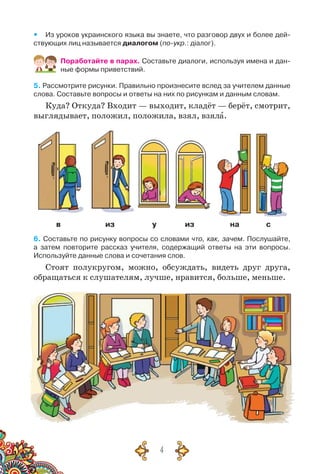 4
yy Из уроков украинского языка вы знаете, что разговор двух и более дей-
ствующих лиц называется диалогом (по-укр.: діалог).
Поработайте в парах. Составьте диалоги, используя имена и дан-
ные формы приветствий.
5. Рассмотрите рисунки. Правильно произнесите вслед за учителем данные
слова. Составьте вопросы и ответы на них по рисункам и данным словам.
Куда? Откуда? Входит — выходит, кладёт — берёт, смотрит,
выглядывает, положил, положила, взял, взяла.
в из у из на с
6. Составьте по рисунку вопросы со словами что, как, зачем. Послушайте,	
а затем повторите рассказ учителя, содержащий ответы на эти вопросы.	
Используйте данные слова и сочетания слов.
Стоят полукругом, можно, обсуждать, видеть друг друга,
обращаться к слушателям, лучше, нравится, больше, меньше.
 