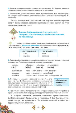 40
6. Выразительно прочитайте отрывок из сказки (упр. 5). Выучите наизусть
первые восемь строчек отрывка, запишите их по памяти.
7. Прочитайте данные сочетания слов и расположите их в таком поряд-
ке, который соответствует развитию событий в отрывке из сказки (упр. 5).
Запишите.
Волны хлещут; послушалась волна; царица плачет; торопит
волну; бочка плывёт; вынесла на сушу; ребёнок растёт; не губи
душу; выплесни на сушу.
21
Буква ъ (твёрдый знак) (твердий знак).
Говорим: составляем устные высказывания
по пословице
1. Сравните произношение и написание данных слов в украинском и
русском языках. Обратите внимание: после твёрдого знака (ъ) буквы е, ё,
ю, я обозначают два звука: [йэ], [йо], [йу], [йа].
по-украински по-русски
з’їм
підйом
съем
подъём
2. Прислушайтесь к произношению данных слов, присмотритесь к тому, как
они пишутся. Правильно прочитайте слова, спишите их.
съесть		 объявит — объявил — объявление
[с´йэ] 	 [абйа] [абйи] [абйи]
съёжиться	 ясно — объяснил — объяснение
подъезд		 съел — съедят — съедобный
подъём		 подъехал — подъезжал — подъезжай
3. Составьте и запишите несколько сочетаний со сло-
вами из упр. 2. Например: интересное объявление,
разъезд перед станцией, попросили объяснить и т. п.
Некоторые из сочетаний слов введите в предложения,
составьте из них связное высказывание (устно).
4. Прочитайте и спишите предложения, в которых слово подъём употреблено
в разных значениях. Устно придумайте другие предложения с этим словом.
1. Подъём слишком больших тяжестей противопоказан.
2. Подъём на гору был долгим и трудным. 3. Все были возбуж-
дены, говорили с подъёмом. 4. У неё такой высокий подъём, что
трудно подобрать ботинки.
объявление
подъехать
съесть
 