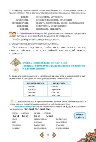 41
5. К каждому слову из левой колонки подберите его разъяснение, данное в
правой колонке. Устно составьте предложения со словами из левой колонки.
изъян
изъяснить
съехидничать
изъявить
изъять
исключить, устранить
понятно изложить, объяснить
сказать язвительно, резко, насмешливо
недостаток, повреждение
высказать, выразить
6. Поработайте в парах. Обсудите смысл пословицы, придумайте
ситуацию, в которой было бы уместно её употребить.
Чтобы рыбку съесть, надо в воду лезть.
7. Спишите слова, вставляя пропущенные буквы.
Раз..яснить, под..ехать, съёж..ться, пок..залось, ло..ка,
плыв..т, реб..нок, с..есть, съ..добный, въе..жал, об..яснить,
п..дъехать.
22
Буква ь (мягкий знак) (м’який знак).
Говорим: составляем высказывание по рисунку
и данным словам
1. Сравните произношение и написание данных слов в украинском и рус-
ском языках. Совпадает ли в них употребление мягкого знака?
по-украински по-русски
сталь
кров’ю
стаття
честю
сталь
кровью
статья
честью
2. Прислушайтесь к произношению данных слов, присмотритесь к
тому, как они пишутся; правильно прочитайте и спишите их.
Обратите внимание: после мягкого знака буквы е, ё, ю, я, и обознача-
ют два звука: [йэ], [йо], [йу], [йа], [йи].
солю — солью
[л´у] [л´йу]
пьёт
вью
соловьи
платье
семи — семьи
[м´и] [мйи]
скатертью
ночью
радостью
гордостью
терпенье
сомненье
уменье
трепетанье
ночью
платье
 