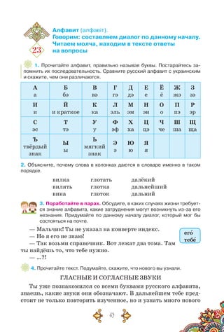 43
23
Алфавит (алфавіт).
Говорим: составляем диалог по данному началу.
Читаем молча, находим в тексте ответы
на вопросы
1. Прочитайте алфавит, правильно называя буквы. Постарайтесь за-
помнить их последовательность. Сравните русский алфавит с украинским
и скажите, чем они различаются.
А
а
Б
бэ
В
вэ
Г
гэ
Д
дэ
Е
е
Ё
ё
Ж
жэ
З
зэ
И
и
Й
и краткое
К
ка
Л
эль
М
эм
Н
эн
О
о
П
пэ
Р
эр
С
эс
Т
тэ
У
у
Ф
эф
Х
ха
Ц
цэ
Ч
че
Ш
ша
Щ
ща
Ъ
твёрдый
знак
Ы
ы
Ь
мягкий
знак
Э
э
Ю
ю
Я
я
2. Объясните, почему слова в колонках даются в словаре именно в таком
порядке.
вилка
вилять
вина
глотать
глотка
глоток
далёкий
дальнейший
дальний
3. Поработайте в парах. Обсудите, в каких случаях жизни требует-
ся знание алфавита, какие затруднения могут возникнуть из-за его
незнания. Придумайте по данному началу диалог, который мог бы
состояться на почте.
— Мальчик! Ты не указал на конверте индекс.	
— Но я его не знаю!
— Так возьми справочник. Вот лежат два тома. Там
ты найдёшь то, что тебе нужно.
— …?!
4. Прочитайте текст. Подумайте, скажите, что нового вы узнали.
ГЛАСНЫЕ И СОГЛАСНЫЕ ЗВУКИ
Ты уже познакомился со всеми буквами русского алфавита,
знаешь, какие звуки они обозначают. В дальнейшем тебе пред-
стоит не только повторить изученное, но и узнать много нового
его
тебе
 