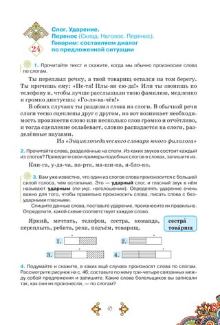 45
24
Слог. Ударение.
Перенос (Склад. Наголос. Перенос).
Говорим: составляем диалог
по предложенной ситуации
1. Прочитайте текст и скажите, когда мы обычно произносим слова	
по слогам.
Ты переплыл речку, а твой товарищ остался на том берегу.
Ты кричишь ему: «Пе-тя! Плы-ви сю-да!» Или ты звонишь по
телефону и, чтобы лучше расслышали твою фамилию, медленно
и громко диктуешь: «Го-ло-ва-чёв!»
В обоих случаях ты разделил слова на слоги. В обычной речи
слоги тесно сцеплены друг с другом, но вот возникает необходи-
мость произнести слово или несколько слов громко и отчётливо,
и тогда сцепление ослабевает, словно распадается на слоги, раз-
делённые паузами.
Из «Энциклопедического словаря юного филолога»
2. Прочитайте слова, разделённые на слоги. Из каких звуков состоит каждый
из слогов? Приведите свои примеры подобных слогов в словах, запишите их.
Кни-га, у-да-ча, па-рта, ма-ши-на, я-бло-ко.
3. Вам уже известно, что один из слогов слова произносится с большей
силой голоса, чем остальные. Это — ударный слог, и гласный звук в нём
называют ударным (по-укр. наголошеним). Определять ударение очень
важно для того, чтобы правильно произносить слова, писать слова с без­
ударными гласными.
Спишите данные слова, поставьте ударение, произнесите их правильно.
Определите, какой схеме соответствует каждое слово.
Яркий, мечтать, телефон, сестра, команда,
переплыть, ребята, река, подъём, товарищ.
1.
`
2.
`
3.
`
4.
`
4. Подумайте и скажите, в каких ещё случаях произносят слова по слогам.
Рассмотрите рисунок на с. 46; составьте по нему три-четыре связанных меж-
ду собой предложения и запишите. Какие слова болельщиков вы записали
так, как они их произнесли, — по слогам?
сестра
товарищ
 