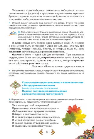 47
Участники игры выбирают; по считалке выбирается; играю-
щие становятся (садятся) в круг; один из участников игры изо-
бражает; один из играющих — водящий; задача заключается в
том, чтобы; победителем становится тот, кто.
yy Лучший диалог запишите под диктовку его автора. Учтите, что слова
каждого участника разговора нужно начинать писать с новой строки, ставя	
перед первым словом тире.
8. Прочитайте текст. Спишите выделенные слова, обозначая уда-
рение и разделяя чёрточками слова на слоги для переноса. Какое
из слов имеет в слоге четыре согласных звука подряд? Какой со-
гласный помогает произносить это сочетание звуков?
В слоге всегда есть только один гласный звук. А  сколько
в нём может быть согласных? Один (во-ля), два (кни-га), три
(стру-на), четыре (взгляд). Слогов, в которых было бы пять
согласных звуков подряд, в русском языке нет.
Обычно в слоге — один или два согласных. Три согласных
подряд, а тем более четыре, встречаются не так часто. А там, где
они есть, как правило, один из них л или р, которые произно-
сятся с большим участием голоса.
Из книги «Занимательно о русском языке»
yy Попробуйте подобрать слова, в которых слоги имеют разное количество
согласных, расположенных подряд. Запишите эти слова, разделяя их на
слоги.
25
Сопоставляем произношение и написание слов
с безударными гласными
(ненаголошеними голосними).
Пишем: составляем высказывание
о впечатлениях от прочитанного
1. Выразительно прочитайте отрывок из стихотворения Александра Пушкина.	
Какие картины вы представили, читая произведение?
Унылая пора! очей очарованье!
Приятна мне твоя прощальная краса —
Люблю я пышное природы увяданье,
В багрец и золото одетые леса,
В их сенях ветра шум и свежее дыханье,
И мглой волнистою покрыты небеса,
И редкий солнца луч, и первые морозы,
И отдалённые седой зимы угрозы.
 
