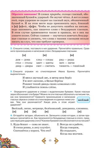 48
Обратите внимание! В словах природы, солнца гласный, обо-
значенный буквой о, ударный. Он звучит чётко. А вот в словах
очей, пора ударение не падает на гласный звук, обозначенный
буквой о. И на этом месте надо произносить звук, близкий
к [а]: [а]чей, п[а]ра. Чтобы не допустить ошибки на письме,
надо запомнить, как пишется слово с безударным гласным.
В  этом случае применяются также и правила, но о них вы
узнаете позже. Сейчас главное — научиться замечать безудар-
ные гласные и уяснить, что слова с такими гласными нельзя
писать на слух, что они требуют проверки.
2. Спишите слова, поставьте в них ударение. Прочитайте правильно. Срав-
ните произношение и написание слов с безударными гласными.
[а] [и] [и]
дом — дома
стол — столы
двор — дворы
след — следы
цвет — цветы
свет — светить
ряд — ряды
мяч — мячи
тяжесть — тяжёлый
3. Спишите отрывок из стихотворения Ивана Бунина. Прочитайте
выразительно.
И весел звучный лес, и ветер меж берёз
Уж веет ласково, а белые берёзы
Роняют тихий дождь своих алмазных слёз
И улыбаются сквозь слёзы.
yy Определите ударение в словах с выделенными буквами. Какие гласные
звуки обозначают эти буквы? Можно ли эти гласные обозначать на письме так,
как они произносятся? Сравните произношение и написание
гласных звуков в словах из стихотворения и в данных ниже сло-
вах. Чем они различаются? Какую роль в этом играет
ударение?
Весёлый, лесок, ветрище, белёхонький, дождинка, слезинка.
[и] [и] [и] [и] [а] [и]
4. Отгадайте загадки, объясните их. Запишите слова-отгадки, а затем пра-
вильно прочитайте их. Как произносятся безударные гласные в слоге, пред-
шествующем ударному слогу? Какими буквами они обозначаются на письме?
1. Куда бежит — сама не знает.	 2. Всегда он в работе,
В степи ровна, в лесу плутает.	 Когда говорим,
Споткнётся у порога. Что это?	 Но отдыхает,
						 Когда мы молчим.
весёлый
 