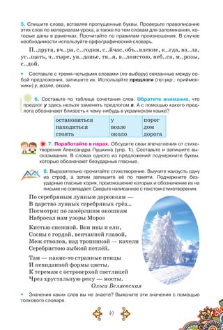 49
5. Спишите слова, вставляя пропущенные буквы. Проверьте правописание
этих слов по материалам урока, а также по тем словам для запоминания, ко-
торые даны в рамочках. Прочитайте по правилам произношения. В случае
необходимости используйте орфографический словарь.
П..друга, вч..ра, с..годня, с..йчас, объ..вление, к..гда, вз..ла,
уг..щать, ч..тыре, ув..данье, тв..я, в..лнистою, неб..са, м..розы,
с..дой.
yy Составьте с тремя-четырьмя словами (по выбору) связанные между со-
бой предло­жения, запишите их. Используйте предлоги (по-укр.: приймен-
ники) у, возле, около.
6. Составьте по таблице сочетания слов. Обратите внимание, что
предлог у здесь нельзя заменять предлогом в. А с помощью какого пред-
лога обозначают близость к чему-нибудь в украинском языке?
остановиться
находиться
стоять
у
возле
около
порог
дом
дорога
7. Поработайте в парах. Обсудите свои впечатления от стихо­
творения Александра Пушкина (упр. 1). Составьте и запишите вы-
сказывания. В  словах одного из предложений подчеркните буквы,
которые обозначают безударные гласные.
8. Выразительно прочитайте стихотворение. Выучите наизусть одну
из строф, а затем запишите её по памяти. Подчеркните без-	
ударные гласные корня, произношение которых и обозначение их на
письме не совпадает. Сверьте написанное с текстом стихотворения.
По серебряным лунным дорожкам —
В царство лунных серебряных грёз…
Посмотри: по замёрзшим окошкам
Набросал нам узоры Мороз
Кистью снежной. Вон ивы и ели,
Сосны с гордой, венчанной главой,
Меж стволов, над тропинкой — качели
Серебристою зыбкой петлёй.
Там — какие-то странные птицы
И невиданной формы цветы.
К теремам с островерхой светлицей
Чрез хрустальную реку — мосты.
Ольга Беляевская
yy Значения каких слов вы не знаете? Выясните эти значения с помощью
толкового словаря.
 
