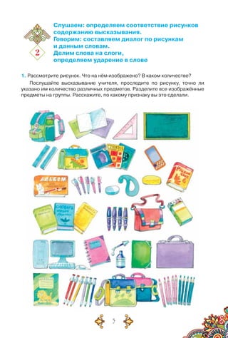 5
2
Слушаем: определяем соответствие рисунков
содержанию высказывания.
Говорим: составляем диалог по рисункам
и данным словам.
Делим слова на слоги,
определяем ударение в слове
1. Рассмотрите рисунок. Что на нём изображено? В каком количестве?
Послушайте высказывание учителя, проследите по рисунку, точно ли
указано им количество различных предметов. Разделите все изображённые
предметы на группы. Расскажите, по какому признаку вы это сделали.
 