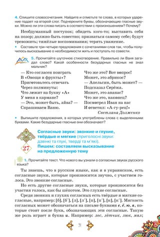 51
4. Спишите словосочетания. Найдите и отметьте те слова, в которых ударе-
ние падает на второй слог. Подчеркните буквы, обозначающие гласные зву-
ки. Можно ли эти слова писать в соответствии с произношением? Почему?
Необдуманный поступок; обидеть кого-то; выставить себя
на позор; должно быть совестно; признаться самому себе; будут
тревожить; тяжёлые воспоминания; терять уважение.
yy Составьте три-четыре предложения с сочетаниями слов так, чтобы полу-
чилось высказывание о необходимости жить и поступать по совести.
5. Прочитайте шуточное стихотворение. Правильно ли Ваня зага-
дал слово? Какой особенности безударных гласных не знал
мальчик?
— Кто согласен поиграть
В «Овощи и фрукты»?
Приготовьтесь отвечать
Через полминуты:
Что лежит на букву «А»
У меня в кармане?
— Это, может быть, айва? —
Спрашиваем Ваню.
Что же это? Вот вопрос!
Может, это абрикос?
— Апельсин, быть может? —
Подсказал Серёжа.
Может, это ананас?
Что же это, наконец?
Посмотрел Иван на нас
И ответил: «А-гу-рец!»
						 Светлана Долженко
yy Выпишите предложения, в которых употреблены слова с выделенными
буквами. Какие безударные гласные они обозначают?
27
Согласные звуки: звонкие и глухие,
твёрдые и мягкие (приголосні звуки:
дзвінкі та глухі, тверді та м’які).
Пишем: составляем высказывание
на предложенную тему
1. Прочитайте текст. Что нового вы узнали о согласных звуках русского
языка?
Ты знаешь, что в русском языке, как и в украинском, есть
согласные звуки, которые произносятся звучно, с участием го-
лоса. Это звонкие согласные.
Но есть другие согласные звуки, которые произносятся без
участия голоса, как бы шёпотом. Это глухие согласные.
Среди звонких и глухих согласных есть твёрдые и мягкие со-
гласные, например: [б], [б´], [л], [л´], [п], [п´], [к], [к´]. Мягкость
согласных может обозначаться на письме буквами е, ё, ю, я, ко-
торые стоят после букв, обозначающих эти согласные. Такую
же роль играет и буква и. Например: лес, лётчик, люк, мял;
 