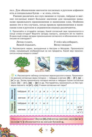 52
пил. Для обозначения мягкости согласных в русском алфавите
есть и специальная буква — ь: конь, степь.
Умение различать на слух звонкие и глухие, твёрдые и мяг-
кие согласные имеет большое значение для овладения навы-
ками правильного произношения и написания слов. Особенно
важно это в тех случаях, когда правила произношения и напи-
сания слов в русском и украинском языках различаются.
2. Прочитайте и отгадайте загадку. Какой согласный звук произносится в
конце слова-отгадки? Выучите загадку наизусть, запишите её по памяти.
В каких ещё словах загадки произношение согласного и обозначение его на
письме не совпадают?
Летом гуляет,
Зимой отдыхает,
У пчёл мёд отбирает,
Весну ожидает.
3. Рассмотрите марки, выпущенные в Австрии и Молдове. Произнесите	
слова, называющие изображённые на них предметы. Какой звук произно-
сится в конце каждого слова?
4. Рассмотрите таблицу согласных звуков русского языка. Произнеси-
те звонкие согласные звуки попарно — твёрдые и мягкие: [б] — [б´], [в] —
[в´] и др. Затем произнесите попарно мягкие и твёрдые глухие согласные
звуки: [п] — [п´], [ф] — [ф´] и др. Постарайтесь произносить их без при-
звука гласного: не [пы
], а [п]. У каких согласных нет пары?
Звонкие
согласные
твёрдые б в г д ж з – л м н р
мягкие б´ в´ г´ д´ – з´ й л´ м´ н´ р´
Глухие
согласные
твёрдые п ф к т ш с х ц – –
мягкие п´ ф´ к´ т´ – с´ х´ – ч
ш´ш´
(или
ш´ч´)
Обратите внимание! Звуки [й], [ч] всегда мягкие; звук [ш´ш´]
(или [ш´ч´]) обозначается на письме буквой щ.
 