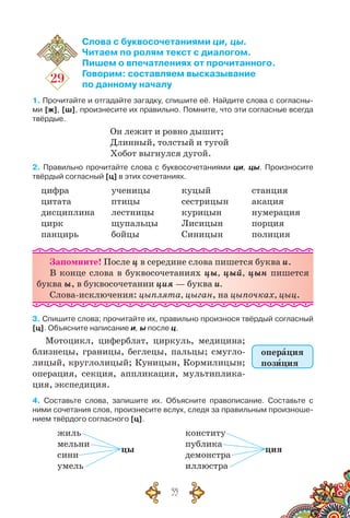 55
29
Слова с буквосочетаниями ци, цы.
Читаем по ролям текст с диалогом.
Пишем о впечатлениях от прочитанного.
Говорим: составляем высказывание
по данному началу
1. Прочитайте и отгадайте загадку, спишите её. Найдите слова с согласны-
ми [ж], [ш], произнесите их правильно. Помните, что эти согласные всегда
твёрдые.
Он лежит и ровно дышит;
Длинный, толстый и тугой
Хобот выгнулся дугой.
2. Правильно прочитайте слова с буквосочетаниями ци, цы. Произносите
твёрдый согласный [ц] в этих сочетаниях.
цифра
цитата
дисциплина
цирк
панцирь
ученицы
птицы
лестницы
щупальцы
бойцы
куцый
сестрицын
курицын
Лисицын
Синицын
станция
акация
нумерация
порция
полиция
Запомните! После ц в середине слова пишется буква и.
В конце слова в буквосочетаниях цы, цый, цын пишется
буква ы, в буквосочетании ция — буква и.
Слова-исключения: цыплята, цыган, на цыпочках, цыц.
3. Спишите слова; прочитайте их, правильно произнося твёрдый согласный
[ц]. Объясните написание и, ы после ц.
Мотоцикл, циферблат, циркуль, медицина;
близнецы, границы, беглецы, пальцы; смугло-
лицый, круглолицый; Куницын, Кормилицын;
операция, секция, аппликация, мультиплика-
ция, экспедиция.
4. Составьте слова, запишите их. Объясните правописание. Составьте с
ними сочетания слов, произнесите вслух, следя за правильным произноше-
нием твёрдого согласного [ц].
жиль
мельни
сини
умель
цы
конститу
публика
демонстра
иллюстра
ция
операция
позиция
 