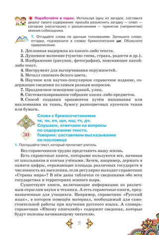 57
Поработайте в парах. Используя одну из загадок, составьте
диалог такого содержания: просьба разъяснить загадку — ответ —
согласие (несогласие) с разъяснением — принятие (непринятие)
мнения собеседника.
7. Отгадайте слова по данным толкованиям. Запишите слова-	
отгадки, подчеркните в словах буквосочетания ци. Объясните
правописание.
1. Дословная выдержка из какого-либо текста.
2. Душевное волнение (чувство гнева, страха, радости и др.).
3. Изображение (рисунок, фотография), поясняющее какой-
либо текст.
4. Инструмент для вычерчивания окружностей.
5. Металл синевато-белого цвета.
6. Научное или научно-популярное справочное издание, со-
держащее сведения по самым разным вопросам.
7. Праздничное освещение зданий, улиц.
8. Систематизированное собрание каких-либо предметов.
9. Способ создания орнаментов путём нашивания или
наклеивания на ткань, бумагу разноцветных кусочков ткани
или бумаги.
30
Слова с буквосочетаниями
чк, чн, нч, щн, нщ; тч, дч.
Слушаем, отвечаем на вопросы
по содержанию текста.
Говорим: составляем высказывание
по пословице
1. Послушайте текст, который прочитает учитель.
Без справочников трудно представить нашу жизнь.
Есть справочные книги, которыми пользуются все, начиная
от школьников и кончая учёными. Зачем, например, держать в
памяти цифры, отражающие площадь различных государств и
численность их населения, если регулярно выходит справочник
«Страны мира»? В нём даны таблички со сведениями обо всех
государствах и территориях земного шара.
Существуют книги, включающие информацию по различ-
ным отраслям науки и техники. А есть справочные книги, пред-
назначенные для учащихся. Например, справочник «Русский
язык», в котором помещён материал, необходимый для само-
стоятельной работы при изучении русского языка. А словарь-
справочник «Юному книголюбу» содержит сведения, которые
будут полезны начинающему читателю.
 