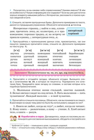 58
yy Пользуетесь ли вы какими-либо справочниками? Какими именно? В чём
их особенность? Какую информацию они содержат? Если вы уже достаточно
хорошо владеете навыками работы с Интернетом, расскажите о поиске нуж-
ных сведений в Сети.
2. Спишите, вставляя пропущенные буквы. Дополните примерами из текста,
данного в предыдущем упражнении. Объясните написание и, ы после ц.
Интересные страниц..; найти в энц..клопе-
дии; прочитать лекц..ю; иллюстрац..я к про-
изведению; хорошая традиц..я; на встречу не
пришли единиц..; литературная секц..я.
3. Прислушайтесь к произношению данных слов, присмотритесь, как они	
пишутся; правильно прочитайте слова, спишите их. Дополните примерами
из текста (упр. 1).
[ч´к] [ч´н] [ш´ш´н] [н´ч] [н´ш´ш´]
внучка
кавычки
ручка
речка
точка
уточнить
удачный
начнут
ночной
срочный
помощник
хищник
изящный
мощный
овощной
тончайший
птенчик
кончик
нянчить
вагончик
барабанщик
гонщик
зачинщик
каменщик
бетонщик
Запомните! Буквосочетания чк, чн, нч, щн, нщ пишутся без ь.
4. Прочитайте и отгадайте загадки, объясните отгадки. Выпишите сло-
ва с сочетаниями чк, нч, в которых не пишется ь. Подчеркните эти соче-
тания букв. Придумайте свою загадку со словами, в составе которых есть	
подобные буквосочетания.
1. Маленькая птичка: носик стальной, хвостик льняной.
2. Белые овечки глядят из-под печки. 3. Пять мальчиков — пять
чуланчиков1
. Каждый мальчик — в свой чуланчик.
5. Прочитайте и спишите пословицы. Объясните, как вы понимаете их смысл.
В разговоре на какую тему уместно было бы использовать каждую из них?
1. Книги не любят, когда их чтут2
, а любят, когда их читают.
2. Кому книга — развлечение, а кому — учение. 3. Хлеб питает
тело, а книга — разум.
Поработайте в парах. Договоритесь, какую из пословиц вы ис-
пользуете для составления высказывания, обсудите и постройте его
1
	 Чуланчик (от чулан) — помещение в доме, служащее кладовой.
2
	 Чтить — относиться к кому-нибудь (чему-нибудь) с глубоким уважением и любовью.
интересный
хороший
 