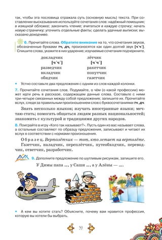 59
так, чтобы эта пословица отражала суть (основную мысль) текста. При со-
ставлении высказывания используйте сочетания слов: надёжный помощник;
в изящной обложке; закончить чтение; вчитаться в каждую строчку; начать
новую страничку; уточнить отдельные факты; сделать удачные выписки; вы-
сказано доходчиво.
6. Прочитайте слова. Обратите внимание на то, что сочетания звуков,
обозначенные буквами тч, дч, произносятся как один долгий звук [ч´ч´].
Спишите слова, укажите в них ударение; изучаемые сочетания подчеркните.
докладчик
[ч´ч´]
разведчик
вкладчик
обидчик
лётчик
[ч´ч´]
ракетчик
попутчик
газетчик
yy Устно составьте два предложения с одним из слов каждой колонки.
7. Прочитайте сочетания слов. Подумайте, о чём (о какой профессии) мо-
жет идти речь в рассказе, содержащем данные слова. Составьте с ними
три-четыре связанных между собой предложения; запишите их. Прочитайте
вслух, следя за правильным произношением слов с буквосочетаниями тч, дч.
Знать несколько языков; изучать иностранные языки; меч-
таю стать; помогать общаться людям разных национальностей;
знакомить с культурой и традициями других народов.
8. Поиграйте в игру «Кого так называют?». Пусть один из вас называет слова,
а остальные составляют по образцу предложения, записывают и читают их
вслух в соответствии с нормами произношения.
О б р а з е ц. Вертолётчик — тот, кто летает на вертолёте.
Газетчик, наладчик, переплётчик, путеобходчик, перевод-
чик, ответчик, разработчик.
9. Дополните предложение по шутливым рисункам, запишите его.
У Димы папа …, у Саши …, а у Алёны — ….
yy А кем вы хотите стать? Объясните, почему вам нравится профессия,	
которую вы хотели бы выбрать.
 
