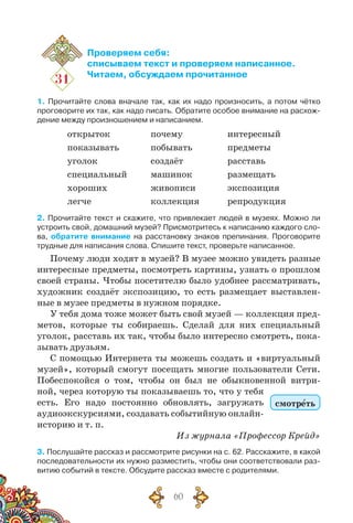 60
31
Проверяем себя:
списываем текст и проверяем написанное.
Читаем, обсуждаем прочитанное
1. Прочитайте слова вначале так, как их надо произносить, а потом чётко
проговорите их так, как надо писать. Обратите особое внимание на расхож-
дение между произношением и написанием.
открыток
показывать
уголок
специальный
хороших
легче
почему
побывать
создаёт
машинок
живописи
коллекция
интересный
предметы
расставь
размещать
экспозиция
репродукция
2. Прочитайте текст и скажите, что привлекает людей в музеях. Можно ли
устроить свой, домашний музей? Присмотритесь к написанию каждого сло-
ва, обратите внимание на расстановку знаков препинания. Проговорите
трудные для написания слова. Спишите текст, проверьте написанное.
Почему люди ходят в музей? В музее можно увидеть разные
интересные предметы, посмотреть картины, узнать о прошлом
своей страны. Чтобы посетителю было удобнее рассматривать,
художник создаёт экспозицию, то есть размещает выставлен-
ные в музее предметы в нужном порядке.
У тебя дома тоже может быть свой музей — коллекция пред-
метов, которые ты собираешь. Сделай для них специальный
уголок, расставь их так, чтобы было интересно смотреть, пока-
зывать друзьям.
С помощью Интернета ты можешь создать и «виртуальный
музей», который смогут посещать многие пользователи Сети.
Побеспокойся о том, чтобы он был не обыкновенной витри-
ной, через которую ты показываешь то, что у тебя
есть. Его надо постоянно обновлять, загружать
аудиоэкскурсиями, создавать событийную онлайн-
историю и т. п.
Из журнала «Профессор Крейд»
3. Послушайте рассказ и рассмотрите рисунки на с. 62. Расскажите, в какой
последовательности их нужно разместить, чтобы они соответствовали раз-
витию событий в тексте. Обсудите рассказ вместе с родителями.
смотреть
 