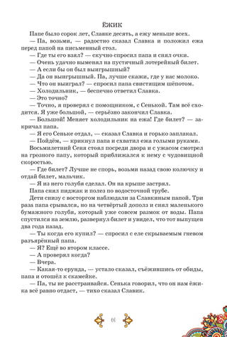 61
ЁЖИК
Папе было сорок лет, Славке десять, а ежу меньше всех.
— Па, возьми, — радостно сказал Славка и положил ежа
перед папой на письменный стол.
— Где ты его взял? — скучно спросил папа и снял очки.
— Очень удачно выменял на пустячный лотерейный билет.
— А если бы он был выигрышный?
— Да он выигрышный. Па, лучше скажи, где у нас молоко.
— Что он выиграл? — спросил папа свистящим шёпотом.
— Холодильник, — беспечно ответил Славка.
— Это точно?
— Точно, я проверял с помощником, с Сенькой. Там всё схо-
дится. Я уже большой, — серьёзно закончил Славка.
— Большой! Меняет холодильник на ежа! Где билет? — за-
кричал папа.
— Я его Сеньке отдал, — сказал Славка и горько заплакал.
— Пойдём, — крикнул папа и схватил ежа голыми руками.
Восьмилетний Сеня стоял посреди двора и с ужасом смотрел
на грозного папу, который приближался к нему с чудовищной
скоростью.
— Где билет? Лучше не спорь, возьми назад свою колючку и
отдай билет, мальчик.
— Я из него голубя сделал. Он на крыше застрял.
Папа снял пиджак и полез по водосточной трубе.
Дети снизу с восторгом наблюдали за Славкиным папой. Три
раза папа срывался, но на четвёртый дополз и снял маленького
бумажного голубя, который уже совсем размок от воды. Папа
спустился на землю, развернул билет и увидел, что тот выпущен
два года назад.
— Ты когда его купил? — спросил с еле скрываемым гневом
разъярённый папа.
— Я? Ещё во втором классе.
— А проверял когда?
— Вчера.
— Какая-то ерунда, — устало сказал, съёжившись от обиды,
папа и отошёл к скамейке.
— Па, ты не расстраивайся. Сенька говорил, что он нам ёжи-
ка всё равно отдаст, — тихо сказал Славик.
 