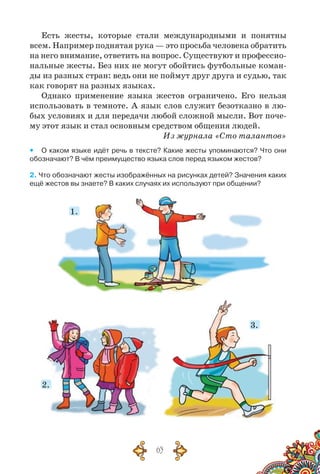 63
Есть жесты, которые стали международными и понятны
всем. Например поднятая рука — это просьба человека обратить
на него внимание, ответить на вопрос. Существуют и профессио­
нальные жесты. Без них не могут обойтись футбольные коман-
ды из разных стран: ведь они не поймут друг друга и судью, так
как говорят на разных языках.
Однако применение языка жестов ограничено. Его нельзя
использовать в темноте. А язык слов служит безотказно в лю-
бых условиях и для передачи любой сложной мысли. Вот поче-
му этот язык и стал основным средством общения людей.
Из журнала «Сто талантов»
yy О каком языке идёт речь в тексте? Какие жесты упоминаются? Что они
обозначают? В чём преимущество языка слов перед языком жестов?
2. Что обозначают жесты изображённых на рисунках детей? Значения каких
ещё жестов вы знаете? В каких случаях их используют при общении?
1.
2.
3.
 