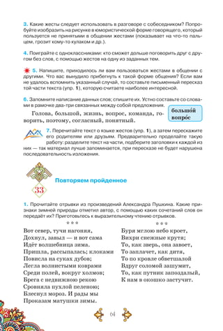 64
3. Какие жесты следует использовать в разговоре с собеседником? Попро-
буйте изобразить на рисунке в юмористической форме говорящего, который
пользуется не принятыми в общении жестами (показывает на что-то паль-
цем, грозит кому-то кулаком и др.).
4. Поиграйте с одноклассниками: кто сможет дольше поговорить друг с дру-
гом без слов, с помощью жестов на одну из заданных тем.
5. Напишите, приходилось ли вам пользоваться жестами в общении с
другими. Что вас вынудило прибегнуть к такой форме общения? Если вам
не удалось вспомнить указанный случай, то составьте письменный пересказ
той части текста (упр. 1), которую считаете наиболее интересной.
6. Запомните написание данных слов; спишите их. Устно составьте со слова-
ми в рамочке два-три связанных между собой предложения.
Голова, большой, жизнь, вопрос, команда, го-
ворить, поэтому, согласный, понятный.
7. Перечитайте текст о языке жестов (упр. 1), а затем перескажите
его родителям или друзьям. Предварительно проделайте такую
работу: разделите текст на части, подберите заголовки к каждой из
них — так материал лучше запоминается, при пересказе не будет нарушена
последовательность изложения.
33
Повторяем пройденное
1. Прочитайте отрывки из произведений Александра Пушкина. Какие при-
знаки зимней природы отметил автор, с помощью каких сочетаний слов он
передаёт их? Приготовьтесь к выразительному чтению отрывков.
* * *
Вот север, тучи нагоняя,
Дохнул, завыл — и вот сама
Идёт волшебница зима.
Пришла, рассыпалась; клоками
Повисла на суках дубов;
Легла волнистыми коврами
Среди полей, вокруг холмов;
Брега с недвижною рекою
Сровняла пухлой пеленою;
Блеснул мороз. И рады мы
Проказам матушки зимы.
* * *
Буря мглою небо кроет,
Вихри снежные крутя;
То, как зверь, она завоет,
То заплачет, как дитя,
То по кровле обветшалой
Вдруг соломой зашумит,
То, как путник запоздалый,
К нам в окошко застучит.
большой
вопрос
 