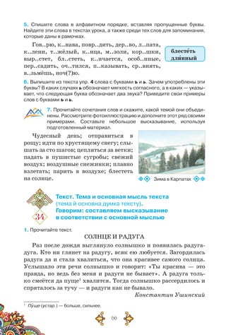 66
5. Спишите слова в алфавитном порядке, вставляя пропущенные буквы.
Найдите эти слова в текстах урока, а также среди тех слов для запоминания,
которые даны в рамочках.
Гов..рю, к..нава, повр..дить, дер..во, л..пата,
к..лени, т..жёлый, к..нца, м..золи, кор..шки,
выр..стет, бл..стеть, к..нчается, особ..нные,
пер..садить, оч..тился, п..казывать, ср..внять,
в..зьмёшь, ноч(?)ю.
6. Выпишите из текста упр. 4 слова с буквами ъ и ь. Зачем употреблены эти
буквы? В каких случаях ь обозначает мягкость согласного, а в каких — указы-
вает, что следующая буква обозначает два звука? Приведите свои примеры
слов с буквами ъ и ь.
7. Прочитайте сочетания слов и скажите, какой темой они объеди-
нены. Рассмотрите фотоиллюстрацию и дополните этот ряд своими
примерами. Составьте небольшое высказывание, используя	
подготовленный материал.
Чудесный день; отправиться в
рощу; идти по хрустящему снегу; слы-
шать за сто шагов; цепляться за ветки;
падать в пушистые сугробы; свежий
воздух; воздушные снежинки; плавно
взлетать; парить в воздухе; блестеть
на солнце.
34
Текст. Тема и основная мысль текста
(тема й основна думка тексту).
Говорим: составляем высказывание
в соответствии с основной мыслью
1. Прочитайте текст.
СОЛНЦЕ И РАДУГА
Раз после дождя выглянуло солнышко и появилась радуга-
дуга. Кто ни глянет на радугу, всяк ею любуется. Загордилась
радуга да и стала хвалиться, что она красивее самого солнца.
Услышало эти речи солнышко и говорит: «Ты красива — это
правда, но ведь без меня и радуги не бывает». А радуга толь-
ко смеётся да пуще1
хвалится. Тогда солнышко рассердилось и
спряталось за тучу — и радуги как не бывало.
Константин Ушинский
1
	 Пуще (устар.) — больше, сильнее.
блестеть
длинный
Зима в Карпатах
 