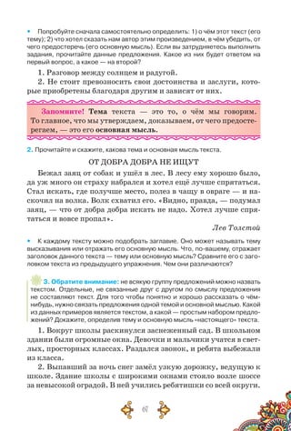 67
yy Попробуйте сначала самостоятельно определить: 1) о чём этот текст (его
тему); 2) что хотел сказать нам автор этим произведением, в чём убедить, от
чего предостеречь (его основную мысль). Если вы затрудняетесь выполнить
задания, прочитайте данные предложения. Какое из них будет ответом на
первый вопрос, а какое — на второй?
1. Разговор между солнцем и радугой.
2. Не стоит превозносить свои достоинства и заслуги, кото-
рые приобретены благодаря другим и зависят от них.
Запомните! Тема текста — это то, о чём мы говорим.
То главное, что мы утверждаем, доказываем, от чего предосте-
регаем, — это его основная мысль.
2. Прочитайте и скажите, какова тема и основная мысль текста.
ОТ ДОБРА ДОБРА НЕ ИЩУТ
Бежал заяц от собак и ушёл в лес. В лесу ему хорошо было,
да уж много он страху набрался и хотел ещё лучше спрятаться.
Стал искать, где получше место, полез в чащу в овраге — и на-
скочил на волка. Волк схватил его. «Видно, правда, — подумал
заяц, — что от добра добра искать не надо. Хотел лучше спря-
таться и вовсе пропал».
Лев Толстой
yy К каждому тексту можно подобрать заглавие. Оно может называть тему
высказывания или отражать его основную мысль. Что, по-вашему, отражает
заголовок данного текста — тему или основную мысль? Сравните его с заго-
ловком текста из предыдущего упражнения. Чем они различаются?
3. Обратите внимание: не всякую группу предложений можно назвать
текстом. Отдельные, не связанные друг с другом по смыслу предложения
не составляют текст. Для того чтобы понятно и хорошо рассказать о чём-
нибудь, нужно связать предложения одной темой и основной мыслью. Какой
из данных примеров является текстом, а какой — простым набором предло-
жений? Докажите, определив тему и основную мысль «настоящего» текста.
1. Вокруг школы раскинулся заснеженный сад. В школьном
здании были огромные окна. Девочки и мальчики учатся в свет-
лых, просторных классах. Раздался звонок, и ребята выбежали
из класса.
2. Выпавший за ночь снег замёл узкую дорожку, ведущую к
школе. Здание школы с широкими окнами стояло возле шоссе
за невысокой оградой. В ней учились ребятишки со всей округи.
 
