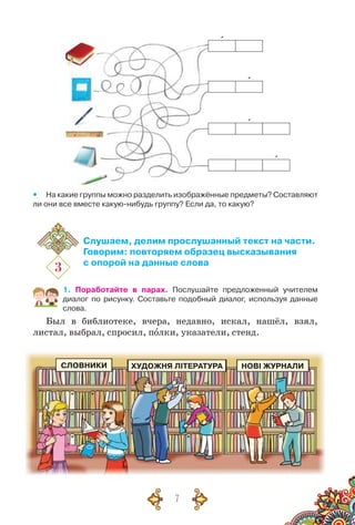 7
`
`
`
`
yy На какие группы можно разделить изображённые предметы? Составляют
ли они все вместе какую-нибудь группу? Если да, то какую?
3
Слушаем, делим прослушанный текст на части.
Говорим: повторяем образец высказывания
с опорой на данные слова
1. Поработайте в парах. Послушайте предложенный учителем	
диалог по рисунку. Составьте подобный диалог, используя данные
слова.
Был в библиотеке, вчера, недавно, искал, нашёл, взял,
листал, выбрал, спросил, полки, указатели, стенд.
СЛОВНИКИ ХУДОЖНЯ ЛІТЕРАТУРА НОВІ ЖУРНАЛИ
 